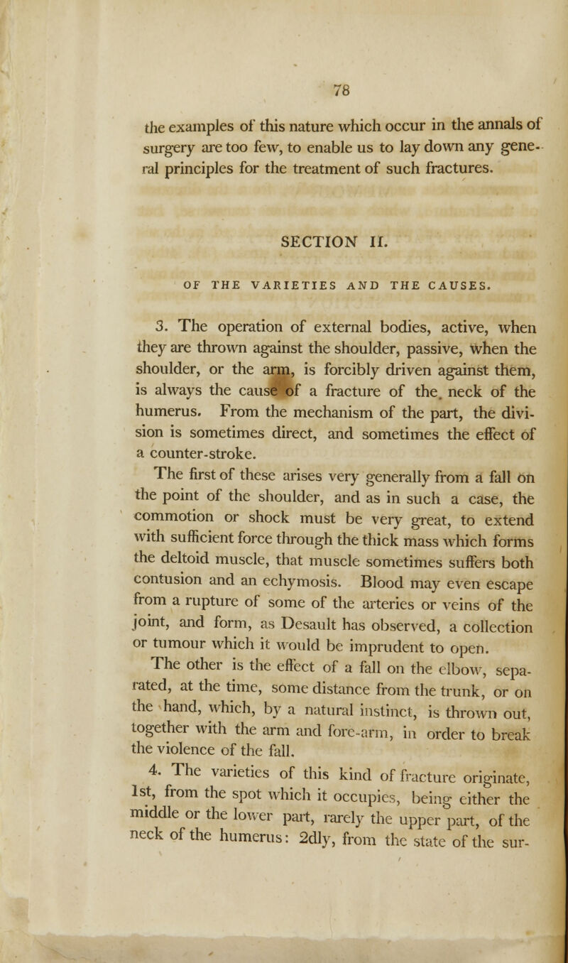 the examples of this nature which occur in the annals of surgery are too few, to enable us to lay down any gene- ral principles for the treatment of such fractures. SECTION II. OF THE VARIETIES AND THE CAUSES. 3. The operation of external bodies, active, when they are thrown against the shoulder, passive, when the shoulder, or the arm, is forcibly driven against them, is always the cause of a fracture of the. neck of the humerus. From the mechanism of the part, the divi- sion is sometimes direct, and sometimes the effect of a counter-stroke. The first of these arises very generally from a fall on the point of the shoulder, and as in such a case, the commotion or shock must be very great, to extend with sufficient force through the thick mass which forms the deltoid muscle, that muscle sometimes suffers both contusion and an echymosis. Blood may even escape from a rupture of some of the arteries or veins of the joint, and form, as Desault has observed, a collection or tumour which it would be imprudent to open. The other is the effect of a fall on the elbow, sepa- rated, at the time, some distance from the trunk, or on the hand, which, by a natural instinct, is thrown out, together with the arm and fore-arm, in order to break the violence of the fall. 4. The varieties of this kind of fracture originate, 1st, from the spot which it occupies, being cither the middle or the lower part, rarely the upper part, of the neck of the humerus: 2dly, from the state of the sur-