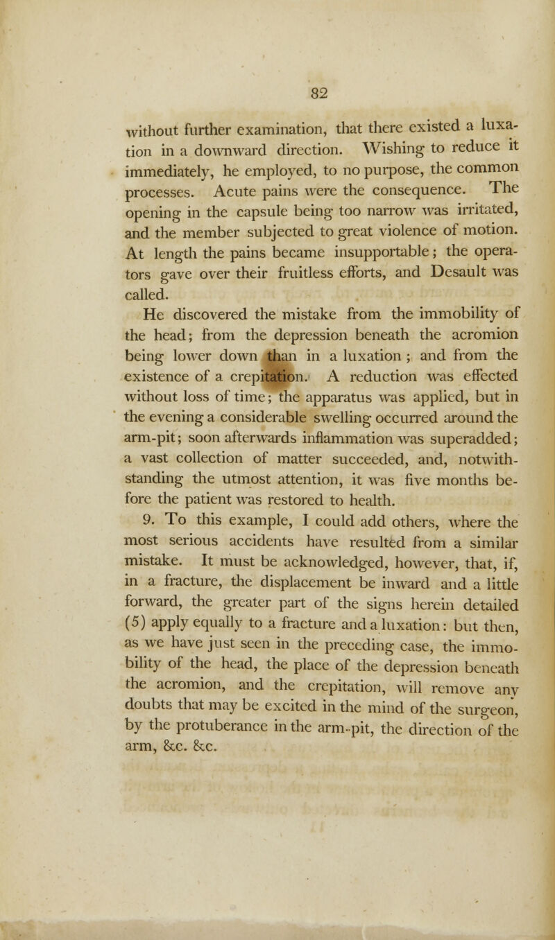 without further examination, that there existed a luxa- tion in a downward direction. Wishing to reduce it immediately, he employed, to no purpose, the common processes. Acute pains were the consequence. The opening in the capsule being too narrow was irritated, and the member subjected to great violence of motion. At length the pains became insupportable; the opera- tors gave over their fruitless efforts, and Desault was called. He discovered the mistake from the immobility of the head; from the depression beneath the acromion being lower down than in a luxation ; and from the existence of a crepitation. A reduction was effected without loss of time; the apparatus was applied, but in the evening a considerable swelling occurred around the arm-pit; soon afterwards inflammation was superadded; a vast collection of matter succeeded, and, notwith- standing the utmost attention, it was five months be- fore the patient was restored to health. 9. To this example, I could add others, where the most serious accidents have resulted from a similar mistake. It must be acknowledged, however, that, if, in a fracture, the displacement be inward and a little forward, the greater part of the signs herein detailed (5) apply equally to a fracture and a luxation: but then, as we have just seen in the preceding case, the immo- bility of the head, the place of the depression beneath the acromion, and the crepitation, will remove any doubts that may be excited in the mind of the surgeon, by the protuberance in the arm-pit, the direction of the arm, &c. &c.