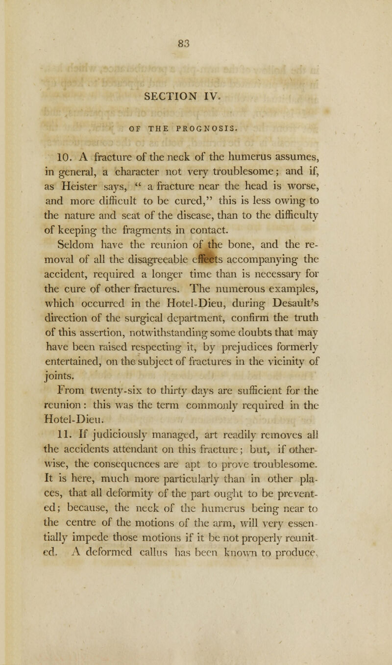 SECTION IV. OF THE PROGNOSIS. 10. A fracture of the neck of the humerus assumes, in general, a character not very troublesome; and if, as Heister says,  a fracture near the head is worse, and more difficult to be cured, this is less owing to the nature and seat of the disease, than to the difficulty of keeping the fragments in contact. Seldom have the reunion of the bone, and the re- moval of all the disagreeable effects accompanying the accident, required a longer time than is necessary for the cure of other fractures. The numerous examples, which occurred in the Hotel-Dieu, during Desault's direction of the surgical department, confirm the truth of this assertion, notwithstanding some doubts that may have been raised respecting it, by prejudices formerly entertained, on the subject of fractures in the vicinity of joints. From twenty-six to thirty days are sufficient for the reunion: this was the term commonly required in the Hotel-Dieu. 11. If judiciously managed, art readily removes all the accidents attendant on this fracture; but, if other- wise, the consequences are apt to prove troublesome. It is here, much more particularly than in other pla- ces, that all deformity of the part ought to be prevent- ed; because, the neck of the humerus being near to the centre of the motions of the arm, will very essen- tially impede those motions if it be not properly reunit- ed. A deformed callus has been known to produce.