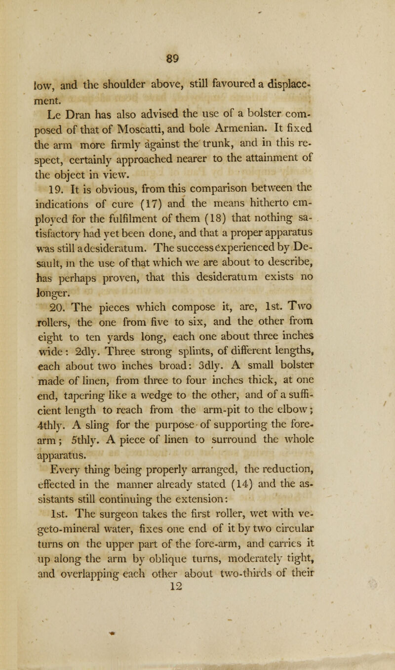 low, and the shoulder above, still favoured a displace- ment. Le Dran has also advised the use of a bolster com- posed of that of Moscatti, and bole Armenian. It fixed the arm more firmly against the trunk, and in this re- spect, certainly approached nearer to the attainment of the object in view. 19. It is obvious, from this comparison between the indications of cure (17) and the means hitherto em- ployed for the fulfilment of them (18) that nothing sa- tisfactory had yet been done, and that a proper apparatus was still a desideratum. The success experienced by De- sault, in the use of that which we are about to describe, has perhaps proven, that this desideratum exists no longer. 20. The pieces which compose it, are, 1st. Two rollers, the one from five to six, and the other from eight to ten yards long, each one about three inches wide: 2dly. Three strong splints, of different lengths, each about two inches broad: 3dly. A small bolster made of linen, from three to four inches thick, at one end, tapering like a wedge to the other, and of a suffi- cient length to reach from the arm-pit to the elbow; 4thly. A sling for the purpose of supporting the fore- arm ; 5thly. A piece of linen to surround the whole apparatus. Every thing being properly arranged, the reduction, effected in the manner already stated (14) and the as- sistants still continuing the extension: 1st. The surgeon takes the first roller, wet with ve- geto-mineral water, fixes one end of it by two circular turns on the upper part of the fore-arm, and carries it up along the arm by oblique turns, moderately tight, and overlapping each other about two-thirds of their 12