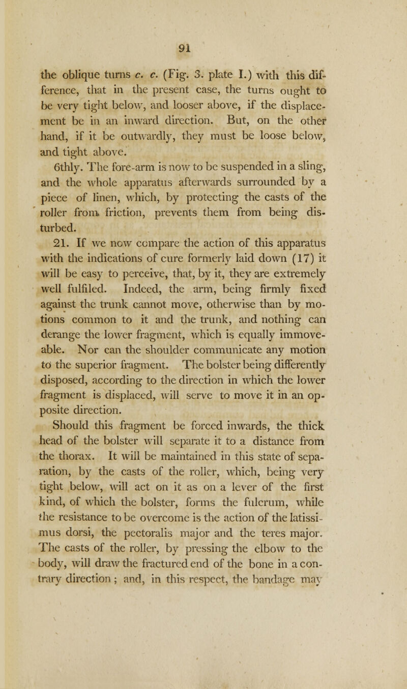 the oblique turns c. c. (Fig. 3. plate I.) with this dif- ference, that in the present case, the turns ought to be very tight below, and looser above, if the displace- ment be in an inward direction. But, on the other hand, if it be outwardly, they must be loose below, and tight above. 6thly. The fore-arm is now to be suspended in a sling, and the whole apparatus afterwards surrounded by a piece of linen, which, by protecting the casts of the roller from* friction, prevents them from being dis- turbed. 21. If we now compare the action of this apparatus with the indications of cure formerly laid down (17) it will be easy to perceive, that, by it, they are extremely well fulfiled. Indeed, the arm, being firmly fixed against the trunk cannot move, otherwise than by mo- tions common to it and the trunk, and nothing can derange the lower fragment, which is equally immove- able. Nor can the shoulder communicate any motion to the superior fragment. The bolster being differently disposed, according to the direction in which the lower fragment is displaced, will serve to move it in an op- posite direction. Should this fragment be forced inwards, the thick head of the bolster will separate it to a distance from the thorax. It will be maintained in this state of sepa- ration, by the casts of the roller, which, being very tight below, will act on it as on a lever of the first kind, of which the bolster, forms the fulcrum, while the resistance to be overcome is the action of the latissi- mus dorsi, the pectoralis major and the teres major. The casts of the roller, by pressing the elbow to the body, will draw the fractured end of the bone in a con- trary direction; and, in this respect, the bandage ma\