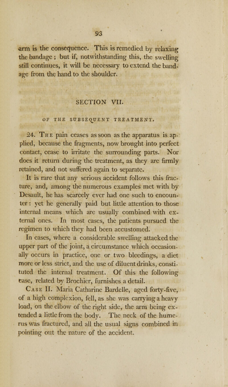 arm is the consequence. This is remedied by relaxing the bandage ; but if, notwithstanding this, the swelling still continues, it will be necessary to extend the band- age from the hand to the shoulder. SECTION VII. OF THE SUBSEQUENT TREATMENT. 24. The pain ceases as soon as the apparatus is ap- plied, because the fragments, now brought into perfect contact, cease to irritate the surrounding parts. Nor does it return during the treatment, as they are firmly retained, and not suffered again to separate. It is rare that any serious accident follows this frac- ture, and, among the numerous examples met with by Desault, he has scarcely ever had one such to encoun- ter : yet he generally paid but little attention to those internal means which are usually combined with ex- ternal ones. In most cases, the patients pursued the regimen to which they had been accustomed. In cases, where a considerable swelling attacked the upper part of the joint, a circumstance which occasion- ally occurs in practice, one or two bleedings, a diet more or less strict, and the use of diluent drinks, consti- tuted the internal treatment. Of this the following case, related by Brochier, furnishes a detail. Case II. Maria Catharine Bardelle, aged forty-five, of a high complexion, fell, as she was carrying a heavy load, on the elbow of the right side, the arm being ex- tended a little from the body. The neck of the hume- rus was fractured, and all the usual signs combined in pointing out the nature of the accident.