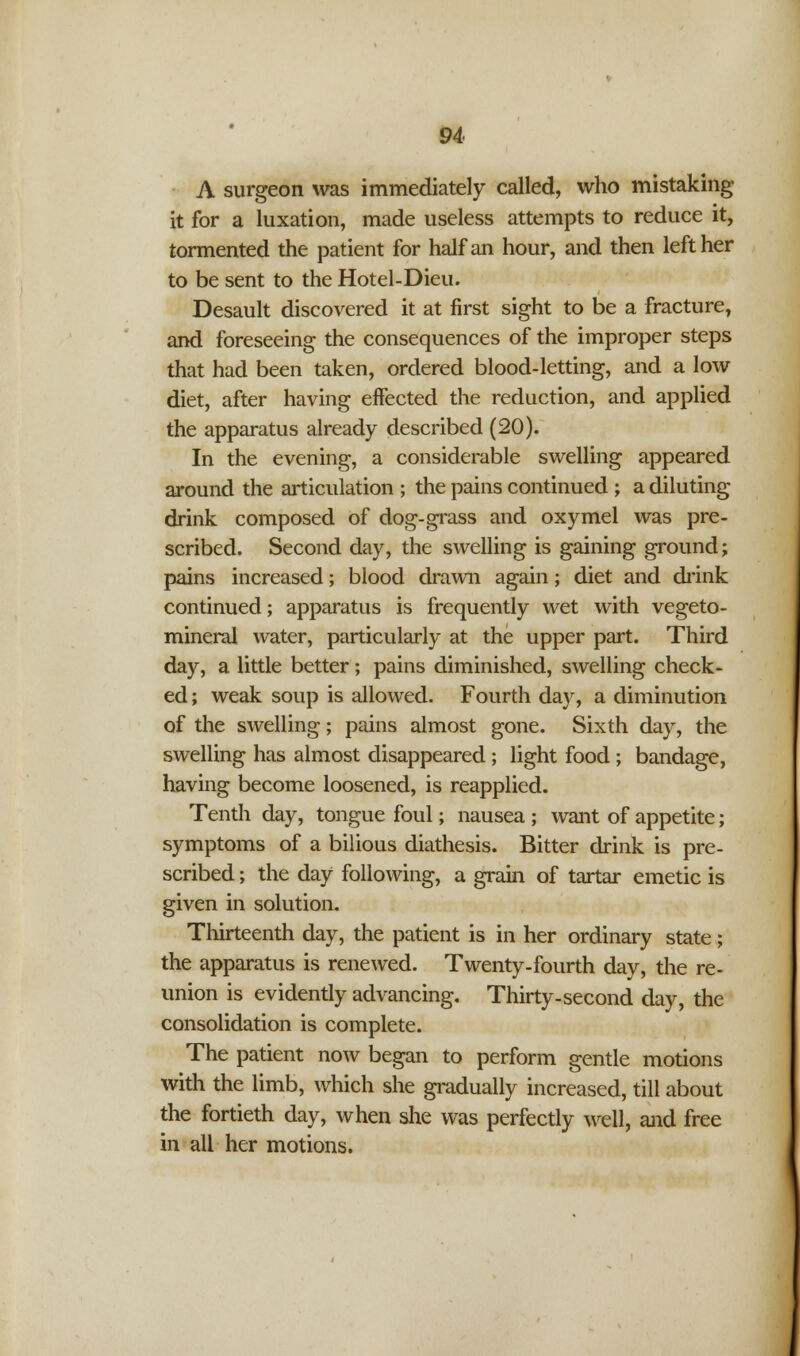 A surgeon was immediately called, who mistaking it for a luxation, made useless attempts to reduce it, tormented the patient for half an hour, and then left her to be sent to the Hotel-Dieu. Desault discovered it at first sight to be a fracture, and foreseeing the consequences of the improper steps that had been taken, ordered blood-letting, and a low diet, after having effected the reduction, and applied the apparatus already described (20). In the evening, a considerable swelling appeared around the articulation ; the pains continued ; a diluting drink composed of dog-grass and oxymel was pre- scribed. Second day, the swelling is gaining ground; pains increased; blood drawn again; diet and drink continued; apparatus is frequently wet with vegeto- mineral water, particularly at the upper part. Third day, a little better; pains diminished, swelling check- ed ; weak soup is allowed. Fourth day, a diminution of the swelling; pains almost gone. Sixth day, the swelling has almost disappeared ; light food ; bandage, having become loosened, is reapplied. Tenth day, tongue foul; nausea ; want of appetite; symptoms of a bilious diathesis. Bitter drink is pre- scribed ; the day following, a grain of tartar emetic is given in solution. Thirteenth day, the patient is in her ordinary state; the apparatus is renewed. Twenty-fourth day, the re- union is evidently advancing. Thirty-second day, the consolidation is complete. The patient now began to perform gentle motions with the limb, which she gradually increased, till about the fortieth day, when she was perfectly well, and free in all her motions.