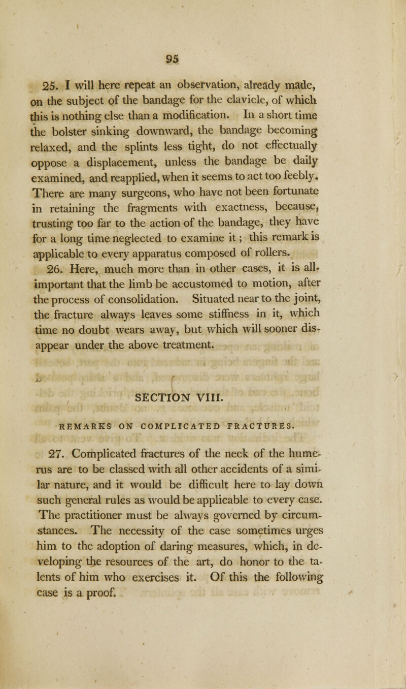 25. I will here repeat an observation, already made, on the subject of the bandage for the clavicle, of which this is nothing else than a modification. In a short time the bolster sinking downward, the bandage becoming relaxed, and the splints less tight, do not effectually oppose a displacement, unless the bandage be daily examined, and reapplied, when it seems to act too feebly. There are many surgeons, who have not been fortunate in retaining the fragments with exactness, because, trusting too far to the action of the bandage, they have for a long time neglected to examine it; this remark is applicable to every apparatus composed of rollers. 26. Here, much more than in other cases, it is all- important that the limb be accustomed to motion, after the process of consolidation. Situated near to the joint, the fracture always leaves some stiffness in it, which time no doubt wears away, but which will sooner dis- appear under the above treatment. SECTION VIII. REMARKS ON COMPLICATED FRACTURES. 27. Complicated fractures of the neck of the hume- rus are to be classed with all other accidents of a simi- lar nature, and it would be difficult here to lay down such general rules as would be applicable to every case. The practitioner must be always governed by circum- stances. The necessity of the case sometimes urges him to the adoption of daring measures, which, in de- veloping the resources of the art, do honor to the ta- lents of him who exercises it. Of this the following case is a proof.