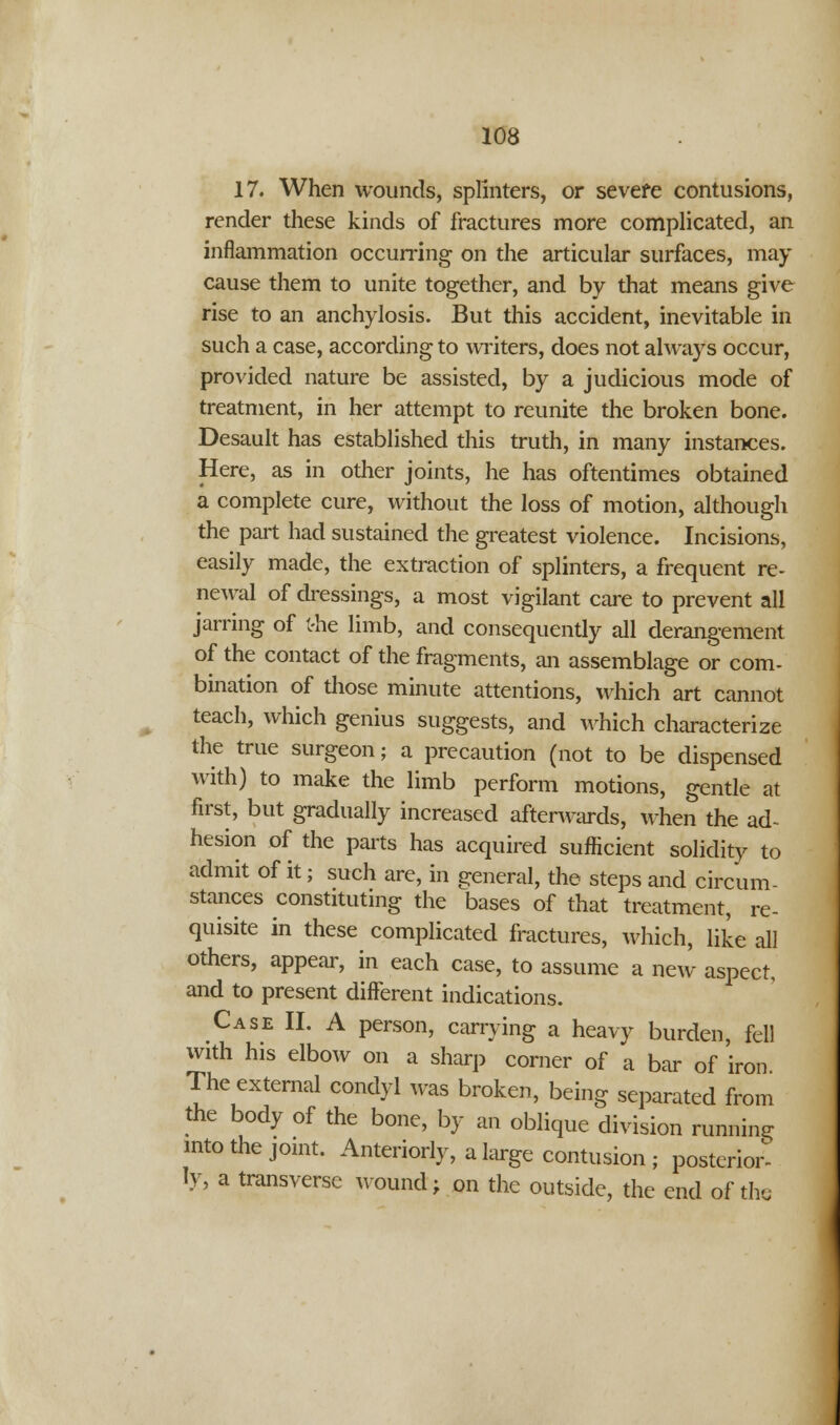 17. When wounds, splinters, or severe contusions, render these kinds of fractures more complicated, an inflammation occurring on the articular surfaces, may cause them to unite together, and by that means give rise to an anchylosis. But this accident, inevitable in such a case, according to writers, does not always occur, provided nature be assisted, by a judicious mode of treatment, in her attempt to reunite the broken bone. Desault has established this truth, in many instances. Here, as in other joints, he has oftentimes obtained a complete cure, without the loss of motion, although the part had sustained the greatest violence. Incisions, easily made, the extraction of splinters, a frequent re- newal of dressings, a most vigilant care to prevent all jarring of the limb, and consequently all derangement of the contact of the fragments, an assemblage or com- bination of those minute attentions, which art cannot teach, which genius suggests, and which characterize the true surgeon; a precaution (not to be dispensed with) to make the limb perform motions, gentle at first, but gradually increased afterwards, when the ad- hesion of the parts has acquired sufficient solidity to admit of it; such are, in general, the steps and circum- stances constituting the bases of that treatment, re- quisite in these complicated fractures, which, like all others, appear, in each case, to assume a new aspect, and to present different indications. Case II. A person, carrying a heavy burden, fell with his elbow on a sharp corner of a bar of iron The external condyl was broken, being separated from the body of the bone, by an oblique division running into the joint. Anteriorly, a large contusion ; posterior- ly, a transverse wound; on the outside, the end of the