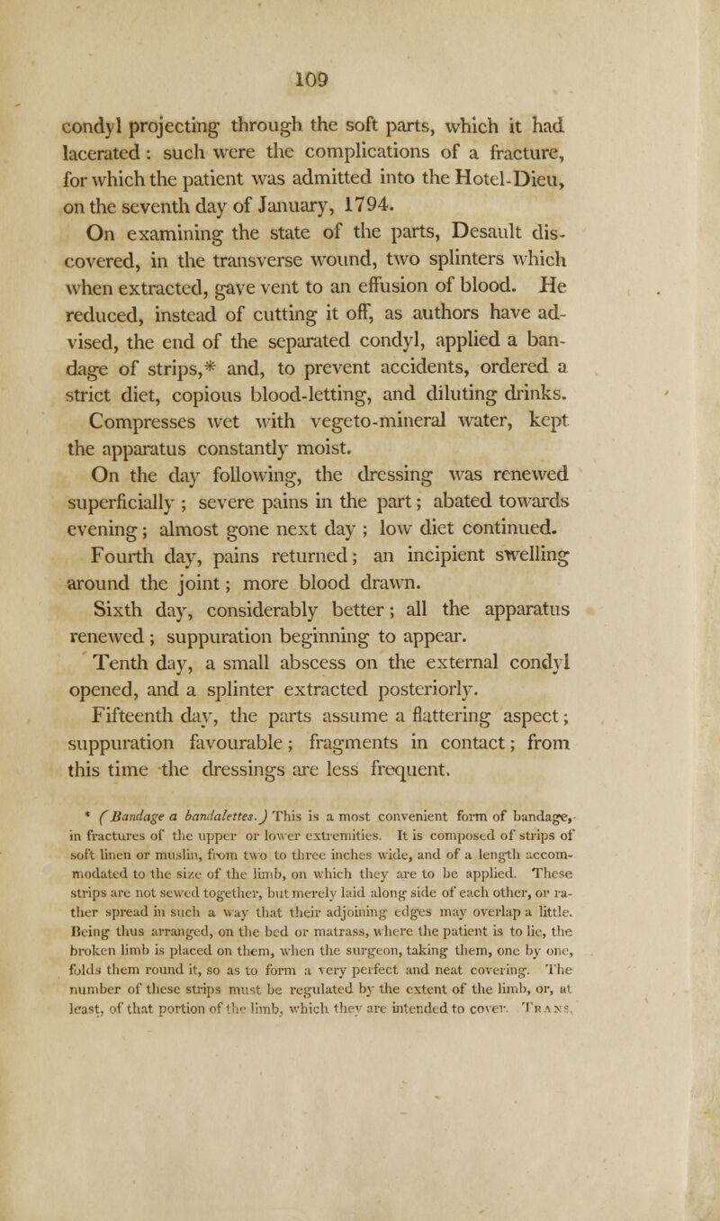 condyl projecting; through the soft parts, which it had lacerated : such were the complications of a fracture, for which the patient was admitted into the Hotel-Dieu, on the seventh day of January, 1794. On examining the state of the parts, Desault dis- covered, in the transverse wound, two splinters which when extracted, gave vent to an effusion of blood. He reduced, instead of cutting it oif, as authors have ad- vised, the end of the separated condyl, applied a ban- dage of strips,* and, to prevent accidents, ordered a strict diet, copious blood-letting, and diluting drinks. Compresses wet with vegeto-mineral water, kept the apparatus constantly moist. On the day following, the dressing was renewed superficially ; severe pains in the part; abated towards evening; almost gone next day ; low diet continued. Fourth day, pains returned; an incipient swelling around the joint; more blood drawn. Sixth day, considerably better; all the apparatus renewed ; suppuration beginning to appear. Tenth day, a small abscess on the external condyl opened, and a splinter extracted posteriorly. Fifteenth day, the parts assume a flattering aspect; suppuration favourable; fragments in contact; from this time the dressings are less frequent. * (Bandage a bandalettes.) This is a most convenient form of bandage,- in fractures of the upper or lower extremities. It is composed of strips of soft linen or muslin, from two to three inches wide, and of a length accom- modated to the size of the limb, on which they are to be applied. These strips are not sewed tog-ether, but merely laid along- side of each other, or ra- ther spread in such a way that their adjoining edges may overlap a little. Ilcing thus arranged, on the bed or matrass, where the patient is to lie, the broken limb is placed on them, when the surgeon, taking them, one by one, folds them round it, so as to form a very perfect and neat covering. The number of these strips must be regulated by the extent of the limb, or, at least, of that portion of the limb, which the arc intended to cover. 'Ik a > s