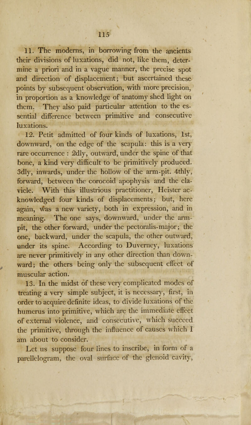 11. The moderns, in borrowing from the ancients their divisions of luxations, did not, like them, deter- mine a priori and in a vague manner, the precise spot and direction of displacement; but ascertained these points by subsequent observation, with more precision, in proportion as a knowledge of anatomy shed light on them. They also paid particular attention to the es- sential difference between primitive and consecutive luxations. 12. Petit admitted of four kinds of luxations, 1st, downward, on the edge of the scapula: this is a very rare occurrence : 2dly, outward, under the spine of that bone, a kind very difficult to be primitively produced. 3dly, inwards, under the hollow of the arm-pit. 4thly, forward, between the corocoid apophysis and the cla- vicle. With this illustrious practitioner, Heister ac- knowledged four kinds of displacements; but, here again, was a new variety, both in expression, and in meaning. The one says, downward, under the arm- pit, the other forward, under the pectoralis-major; the one, backward, under the scapula, the other outward, under its spine. According to Duverney, luxations are never primitively in any other direction than down- ward; the others being only the subsequent effect of muscular action. 13. In the midst of these very complicated modes of treating a very simple subject, it is necessary, first, in order to acquire definite ideas, to divide luxations of the humerus into primitive, which are the immediate effect of external violence, and consecutive, which succeed the primitive, through the influence of causes which I am about to consider. Let us suppose four lines to inscribe, in form of a parellelogram, the oval surface of the glenoid cavity,