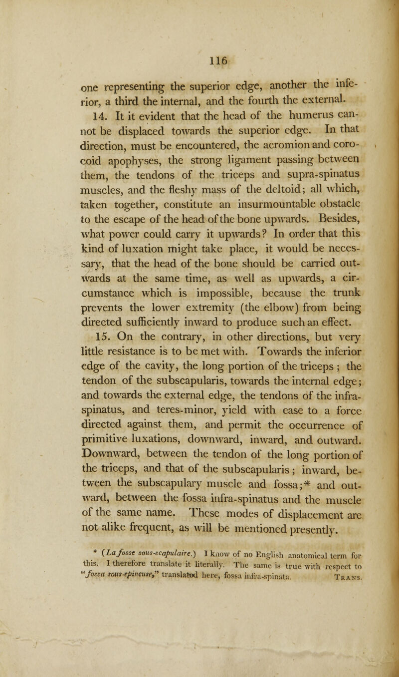 one representing the superior edge, another the infe- rior, a third the internal, and the fourth the external. 14. It it evident that the head of the humerus can- not be displaced towards the superior edge. In that direction, must be encountered, the acromion and coro- coid apophyses, the strong ligament passing between them, the tendons of the triceps and supra-spinatus muscles, and the fleshy mass of the deltoid; all which, taken together, constitute an insurmountable obstacle to the escape of the head of the bone upwards. Besides, what power could carry it upwards ? In order that this kind of luxation might take place, it would be neces- sary, that the head of the bone should be carried out- wards at the same time, as well as upwards, a cir- cumstance which is impossible, because the trunk prevents the lower extremity (the elbow) from being directed sufficiently inward to produce such an effect. 15. On the contrary, in other directions, but very little resistance is to be met with. Towards the inferior edge of the cavity, the long portion of the triceps ; the tendon of the subscapularis, towards the internal edge; and towards the external edge, the tendons of the infra- spinatus, and teres-minor, yield with ease to a force directed against them, and permit the occurrence of primitive luxations, downward, inward, and outward. Downward, between the tendon of the long portion of the triceps, and that of the subscapularis; inward, be- tween the subscapulary muscle and fossa;* and out- ward, between the fossa infra-spinatus and the muscle of the same name. These modes of displacement are not alike frequent, as will be mentioned presently. * {La fosse sous-scapulaire.) I know of no English anatomical term for tins. I therefore translate it literally. The same is true with respect to fossa sous-epineuse, translated here, fossa infra-sninata. Trans.
