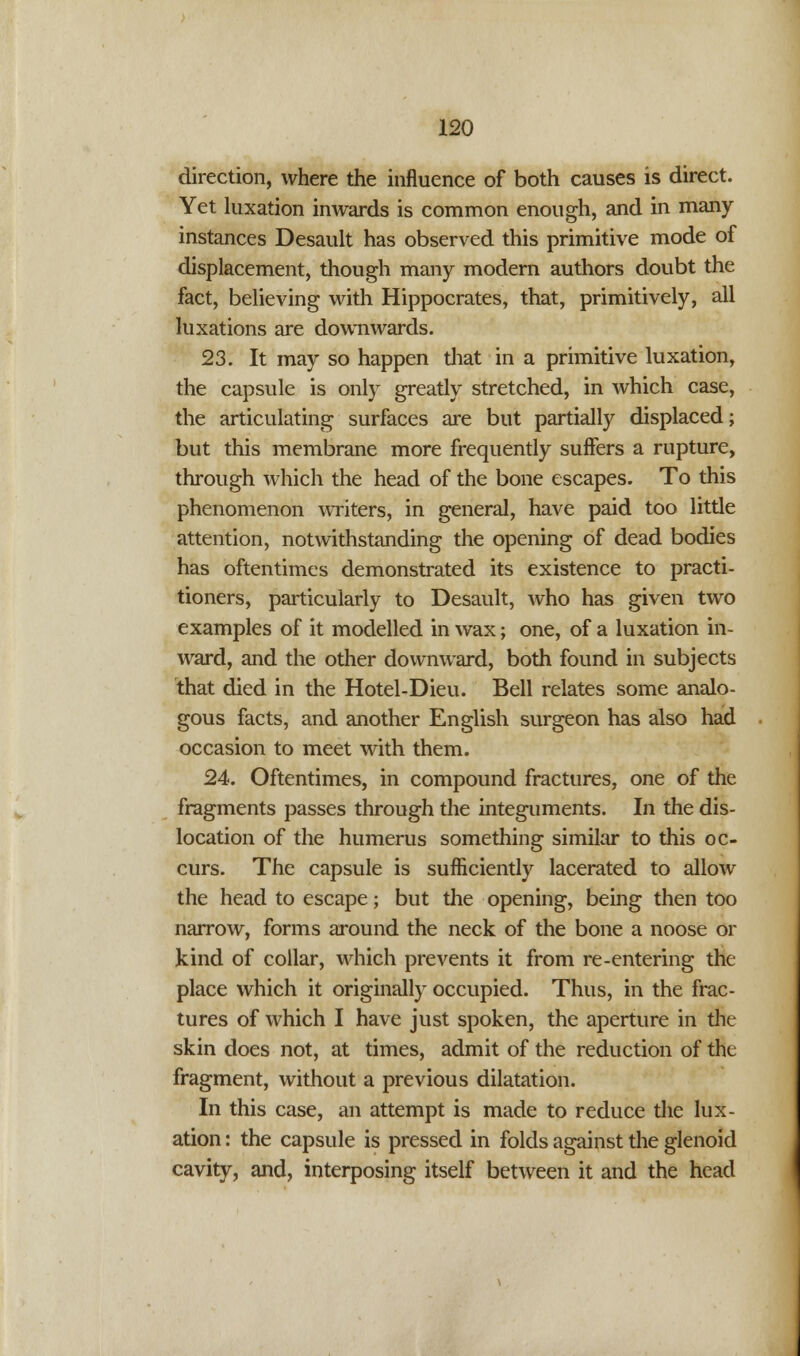 direction, where the influence of both causes is direct. Yet luxation inwards is common enough, and in many instances Desault has observed this primitive mode of displacement, though many modern authors doubt the fact, believing with Hippocrates, that, primitively, all luxations are downwards. 23. It may so happen that in a primitive luxation, the capsule is only greatly stretched, in which case, the articulating surfaces are but partially displaced; but this membrane more frequently suffers a rupture, through which the head of the bone escapes. To this phenomenon writers, in general, have paid too little attention, notwithstanding the opening of dead bodies has oftentimes demonstrated its existence to practi- tioners, particularly to Desault, who has given two examples of it modelled in wax; one, of a luxation in- ward, and the other downward, both found in subjects that died in the Hotel-Dieu. Bell relates some analo- gous facts, and another English surgeon has also had occasion to meet with them. 24. Oftentimes, in compound fractures, one of the fragments passes through the integuments. In the dis- location of the humerus something similar to this oc- curs. The capsule is sufficiently lacerated to allow the head to escape; but the opening, being then too narrow, forms around the neck of the bone a noose or kind of collar, which prevents it from re-entering the place which it originally occupied. Thus, in the frac- tures of which I have just spoken, the aperture in the skin does not, at times, admit of the reduction of the fragment, without a previous dilatation. In this case, an attempt is made to reduce the lux- ation : the capsule is pressed in folds against the glenoid cavity, and, interposing itself between it and the head