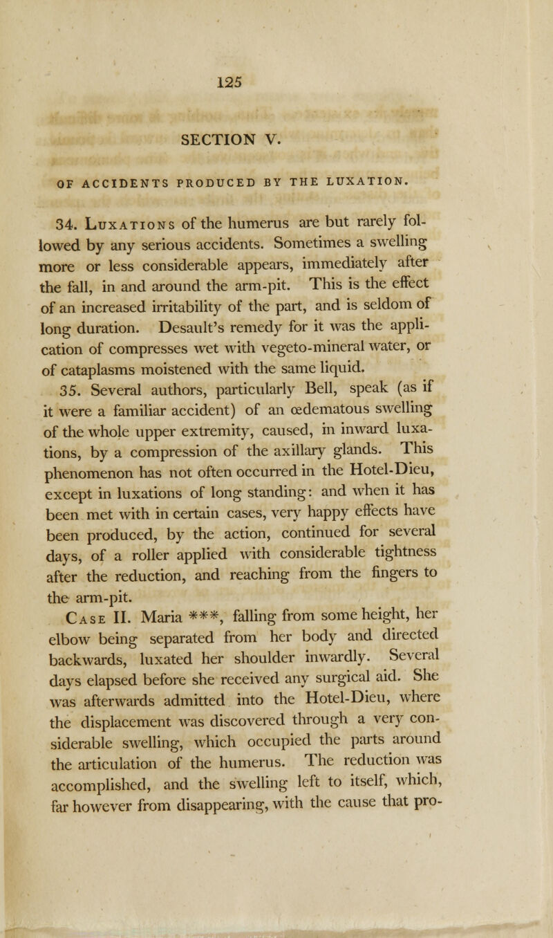 SECTION V. OF ACCIDENTS PRODUCED BY THE LUXATION. 34. Luxations of the humerus are but rarely fol- lowed by any serious accidents. Sometimes a swelling more or less considerable appears, immediately after the fall, in and around the arm-pit. This is the effect of an increased irritability of the part, and is seldom of long duration. Desault's remedy for it was the appli- cation of compresses wet with vegeto-mineral water, or of cataplasms moistened with the same liquid. 35. Several authors, particularly Bell, speak (as if it were a familiar accident) of an cedematous swelling of the whole upper extremity, caused, in inward luxa- tions, by a compression of the axillary glands. This phenomenon has not often occurred in the Hotel-Dieu, except in luxations of long standing: and when it has been met with in certain cases, very happy effects have been produced, by the action, continued for several days, of a roller applied with considerable tightness after the reduction, and reaching from the fingers to the arm-pit. Case II. Maria ***, falling from some height, her elbow being separated from her body and directed backwards, luxated her shoulder inwardly. Several days elapsed before she received any surgical aid. She was afterwards admitted into the Hotel-Dieu, where the displacement was discovered through a very con- siderable swelling, which occupied the parts around the articulation of the humerus. The reduction was accomplished, and the swelling left to itself, which, far however from disappearing, with the cause that pro-