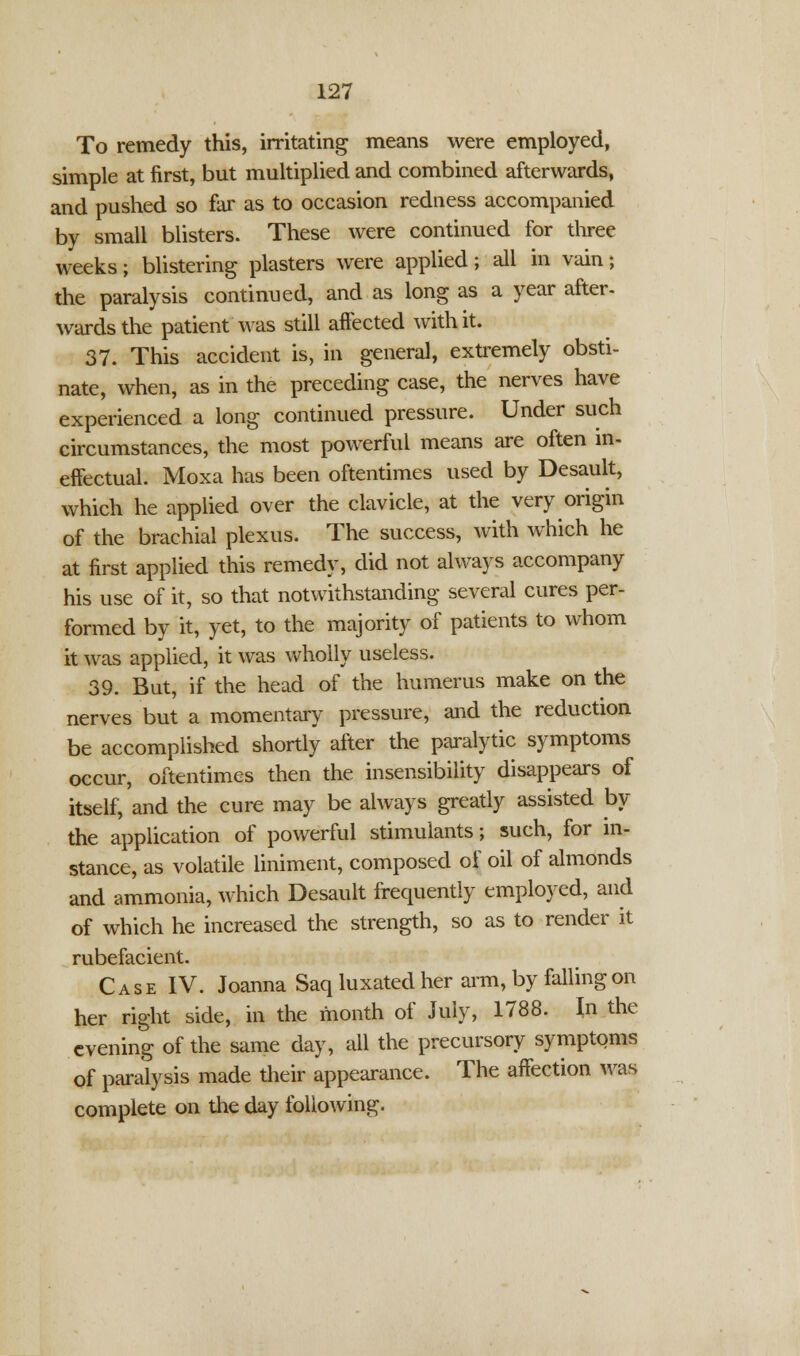 To remedy this, irritating means were employed, simple at first, but multiplied and combined afterwards, and pushed so far as to occasion redness accompanied by small blisters. These were continued for three weeks; blistering plasters were applied; all in vain; the paralysis continued, and as long as a year after- wards the patient was still affected with it. 37. This accident is, in general, extremely obsti- nate, when, as in the preceding case, the nerves have experienced a long continued pressure. Under such circumstances, the most powerful means are often in- effectual. Moxa has been oftentimes used by Desault, which he applied over the clavicle, at the very origin of the brachial plexus. The success, with which he at first applied this remedy, did not always accompany his use of it, so that notwithstanding several cures per- formed by it, yet, to the majority of patients to whom it was applied, it was wholly useless. 39. But, if the head of the humerus make on the nerves but a momentary pressure, and the reduction be accomplished shortly after the paralytic symptoms occur, oftentimes then the insensibility disappears of itself, and the cure may be always greatly assisted by the application of powerful stimulants; such, for in- stance, as volatile liniment, composed of oil of almonds and ammonia, which Desault frequently employed, and of which he increased the strength, so as to render it rubefacient. Case IV. Joanna Saq luxated her arm, by falling on her right side, in the month of July, 1788. In the evening of the same day, all the precursory symptoms of paralysis made their appearance. The affection was complete on the day following.