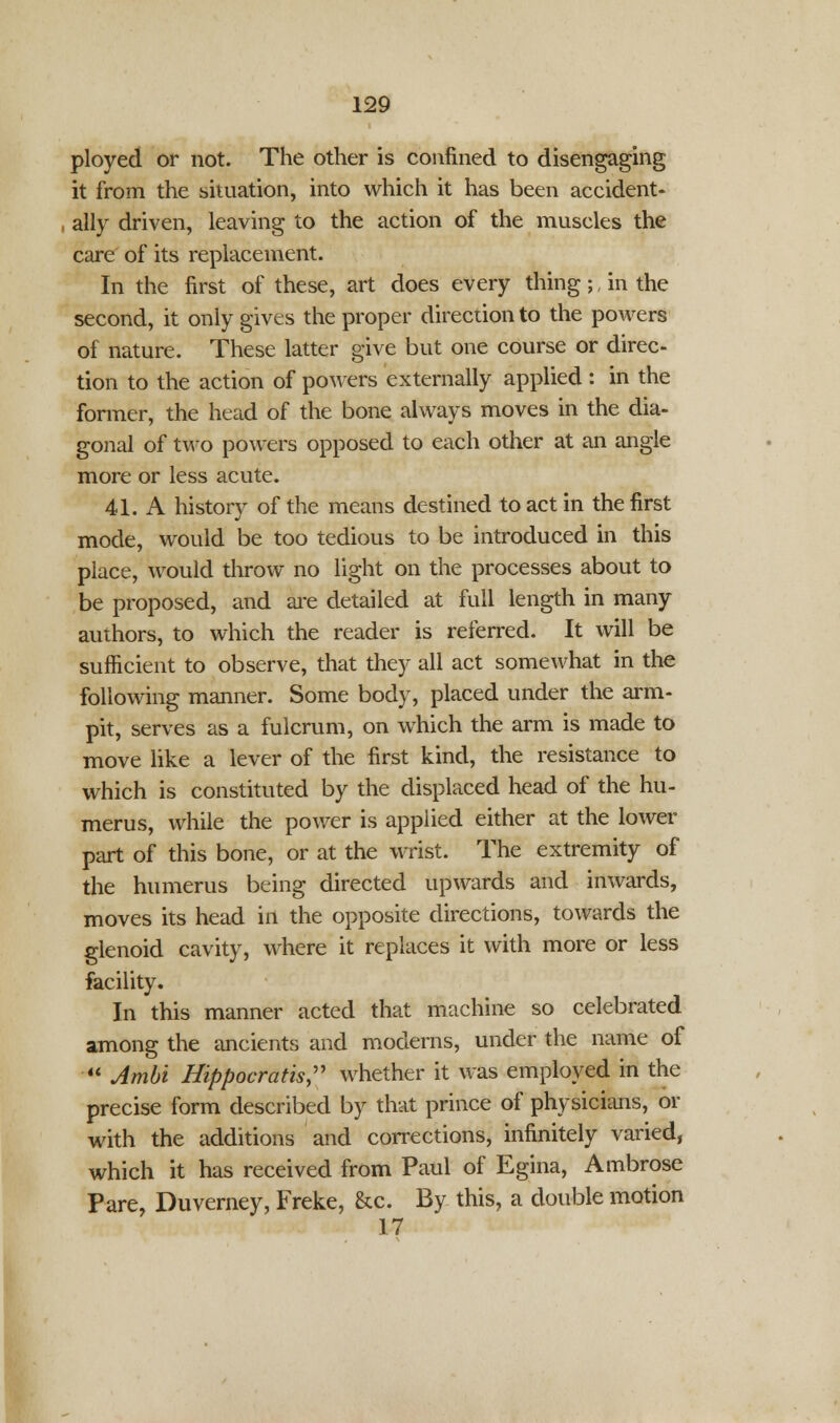 ployed or not. The other is confined to disengaging it from the situation, into which it has been accident- ally driven, leaving to the action of the muscles the care of its replacement. In the first of these, art does every thing; in the second, it only gives the proper direction to the powers of nature. These latter give but one course or direc- tion to the action of powers externally applied : in the former, the head of the bone always moves in the dia- gonal of two powers opposed to each other at an angle more or less acute. 41. A history of the means destined to act in the first mode, would be too tedious to be introduced in this place, would throw no light on the processes about to be proposed, and are detailed at full length in many authors, to which the reader is referred. It will be sufficient to observe, that they all act somewhat in the following manner. Some body, placed under the arm- pit, serves as a fulcrum, on which the arm is made to move like a lever of the first kind, the resistance to which is constituted by the displaced head of the hu- merus, while the power is applied either at the lower part of this bone, or at the wrist. The extremity of the humerus being directed upwards and inwards, moves its head in the opposite directions, towards the glenoid cavity, where it replaces it with more or less facility. In this manner acted that machine so celebrated among the ancients and moderns, under the name of  Ambi Hippocratis, whether it was employed in the precise form described by that prince of physicians, or with the additions and corrections, infinitely varied, which it has received from Paul of Egina, Ambrose Pare, Duverney, Freke, &c. By this, a double motion 17
