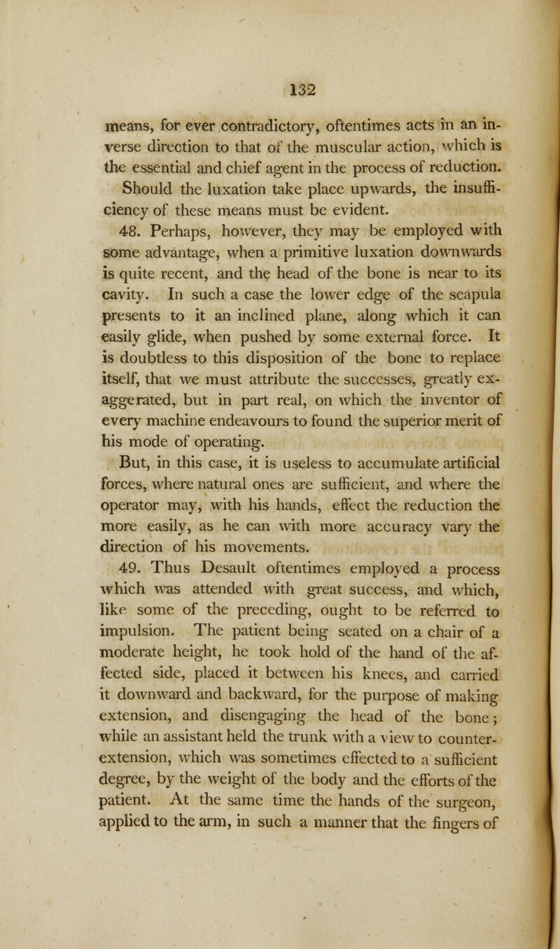 means, for ever contradictory, oftentimes acts in an in- verse direction to that of the muscular action, which is the essential and chief agent in the process of reduction. Should the luxation take place upwards, the insuffi- ciency of these means must be evident. 48. Perhaps, however, they may be employed with some advantage, when a primitive luxation downwards is quite recent, and the head of the bone is near to its cavity. In such a case the lower edge of the scapula presents to it an inclined plane, along which it can easily glide, when pushed by some external force. It is doubtless to this disposition of the bone to replace itself, that we must attribute the successes, greatly ex- aggerated, but in part real, on which the inventor of every machine endeavours to found the superior merit of his mode of operating. But, in this case, it is useless to accumulate artificial forces, where natural ones are sufficient, and where the operator may, with his hands, effect the reduction the more easily, as he can with more accuracy vary the direction of his movements. 49. Thus Desault oftentimes employed a process which was attended with great success, and which, like some of the preceding, ought to be referred to impulsion. The patient being seated on a chair of a moderate height, he took hold of the hand of the af- fected side, placed it between his knees, and carried it downward and backward, for the purpose of making extension, and disengaging the head of the bone; while an assistant held the trunk with a view to counter- extension, which was sometimes effected to a sufficient degree, by the weight of the body and the efforts of the patient. At the same time the hands of the surgeon, applied to the arm, in such a manner that the fingers of