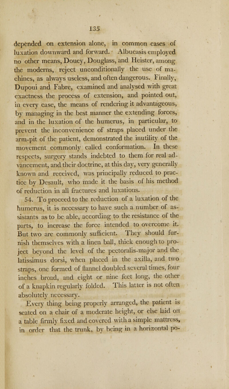 depended on extension alone, in common cases of luxation downward and forward. Albucasis employed no other means, Douey, Douglass, and Heister, among the moderns, reject unconditionally the use of ma- chines, as always useless, and often dangerous. Finally, Dupoui and Fabre, examined and analysed with great exactness the process of extension, and pointed out, in every case, the means of rendering it advantageous, by managing in the best manner the extending forces, and in the luxation of the humerus, in particular, to prevent the inconvenience of straps placed under the arm-pit of the patient, demonstrated the inutility of the movement commonly called conformation. In these respects, surgery stands indebted to them for real ad- vancement, and their doctrine, at this day, very generally known and received, was principally reduced to prac- tice by Desault, who made it the basis of his method of reduction in all fractures and luxations. 54. To proceed to the reduction of a luxation of the humerus, it is necessary to have such a number of as- sistants as to be able, according to the resistance of the parts, to increase the force intended to overcome it. But two are commonly sufficient. They should fur- nish themselves with a linen ball, thick enough to pro- ject beyond the level of the pectoralis-major and the latissimus dorsi, when placed in the axilla, and two straps, one formed of flannel doubled several times, four inches broad, and eight or nine feet long, the other of a knapkin regularly folded. This latter is not often absolutely necessary. Every thing being properly arranged, the patient is seated on a chair of a moderate height, or else laid on a table firmly fixed and covered with a simple mattress, in order that the trunk, by being in a horizontal po-