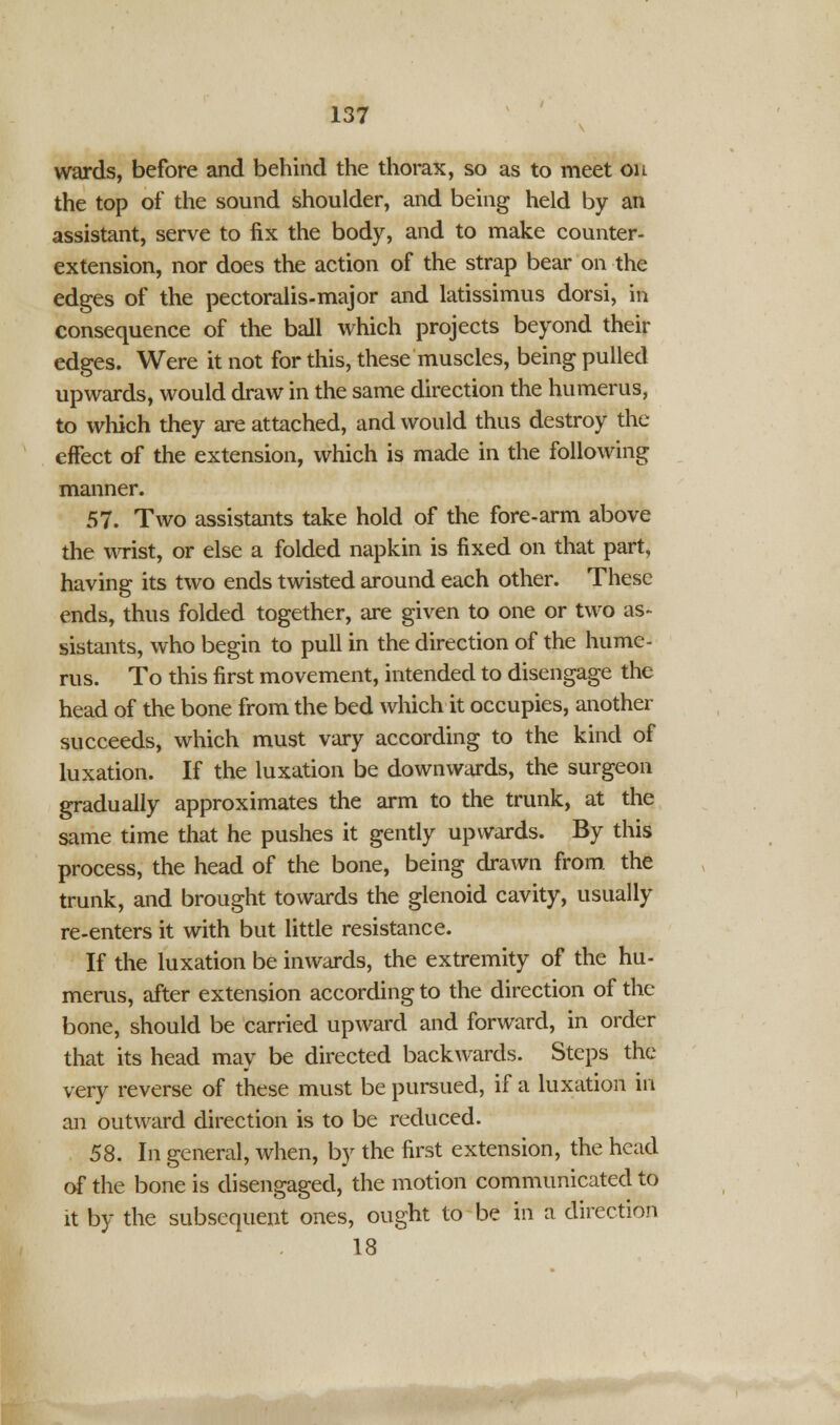 wards, before and behind the thorax, so as to meet on the top of the sound shoulder, and being held by an assistant, serve to fix the body, and to make counter- extension, nor does the action of the strap bear on the edges of the pectoralis-major and latissimus dorsi, in consequence of the ball which projects beyond their edges. Were it not for this, these muscles, being pulled upwards, would draw in the same direction the humerus, to which they are attached, and would thus destroy the effect of the extension, which is made in the following manner. 57. Two assistants take hold of the fore-arm above the wrist, or else a folded napkin is fixed on that part, having its two ends twisted around each other. These ends, thus folded together, are given to one or two as- sistants, who begin to pull in the direction of the hume- rus. To this first movement, intended to disengage the head of the bone from the bed which it occupies, another succeeds, which must vary according to the kind of luxation. If the luxation be downwards, the surgeon gradually approximates the arm to the trunk, at the same time that he pushes it gently upwards. By this process, the head of the bone, being drawn from the trunk, and brought towards the glenoid cavity, usually re-enters it with but little resistance. If the luxation be inwards, the extremity of the hu- merus, after extension according to the direction of the bone, should be carried upward and forward, in order that its head may be directed backwards. Steps the very reverse of these must be pursued, if a luxation in an outward direction is to be reduced. 58. In general, when, by the first extension, the head of the bone is disengaged, the motion communicated to it by the subsequent ones, ought to be in a direction 18