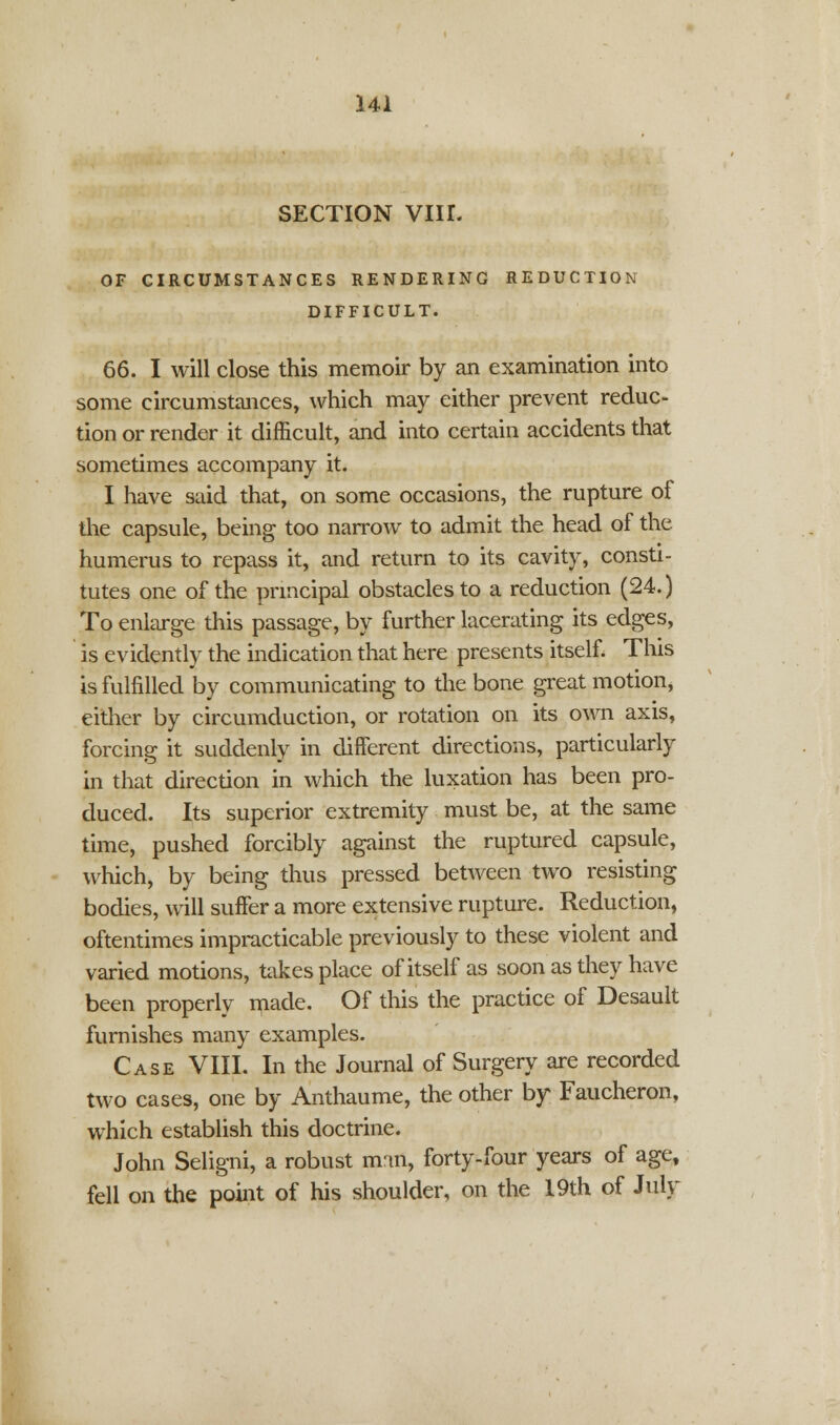 SECTION VIII. OF CIRCUMSTANCES RENDERING REDUCTION DIFFICULT. 66. I will close this memoir by an examination into some circumstances, which may either prevent reduc- tion or render it difficult, and into certain accidents that sometimes accompany it. I have said that, on some occasions, the rupture of the capsule, being too narrow to admit the head of the humerus to repass it, and return to its cavity, consti- tutes one of the principal obstacles to a reduction (24.) To enlarge this passage, by further lacerating its edges, is evidently the indication that here presents itself. This is fulfilled by communicating to the bone great motion, either by circumduction, or rotation on its own axis, forcing it suddenly in different directions, particularly in that direction in which the luxation has been pro- duced. Its superior extremity must be, at the same time, pushed forcibly against the ruptured capsule, which, by being thus pressed between two resisting bodies, will suffer a more extensive rupture. Reduction, oftentimes impracticable previously to these violent and varied motions, takes place of itself as soon as they have been properly made. Of this the practice of Desault furnishes many examples. Case VIII. In the Journal of Surgery are recorded two cases, one by Anthaume, the other by Faucheron, which establish this doctrine. John Seligni, a robust man, forty-four years of age, fell on the point of his shoulder, on the 19th of July