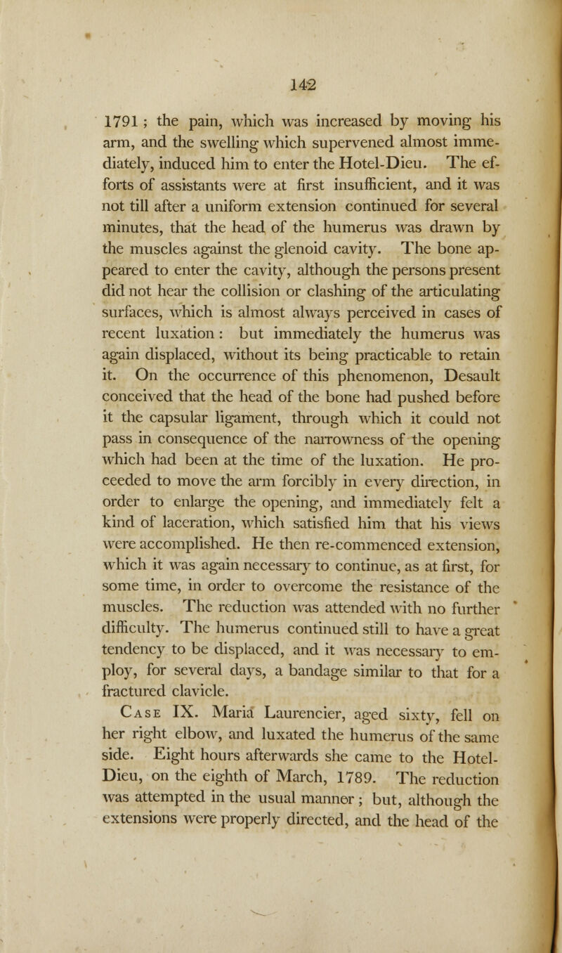 1791; the pain, which was increased by moving his arm, and the swelling which supervened almost imme- diately, induced him to enter the Hotel-Dieu. The ef- forts of assistants were at first insufficient, and it was not till after a uniform extension continued for several minutes, that the head of the humerus was drawn by the muscles against the glenoid cavity. The bone ap- peared to enter the cavity, although the persons present did not hear the collision or clashing of the articulating surfaces, which is almost always perceived in cases of recent luxation : but immediately the humerus was again displaced, without its being practicable to retain it. On the occurrence of this phenomenon, Desault conceived that the head of the bone had pushed before it the capsular ligament, through which it could not pass in consequence of the narrowness of the opening which had been at the time of the luxation. He pro- ceeded to move the arm forcibly in every direction, in order to enlarge the opening, and immediately felt a kind of laceration, which satisfied him that his views were accomplished. He then re-commenced extension, which it was again necessary to continue, as at first, for some time, in order to overcome the resistance of the muscles. The reduction was attended with no further difficulty. The humerus continued still to have a great tendency to be displaced, and it was necessary to em- ploy, for several days, a bandage similar to that for a fractured clavicle. Case IX. Maria Laurencier, aged sixty, fell on her right elbow, and luxated the humerus of the same side. Eight hours afterwards she came to the Hotel- Dieu, on the eighth of March, 1789. The reduction was attempted in the usual manner ; but, although the extensions were properly directed, and the head of the