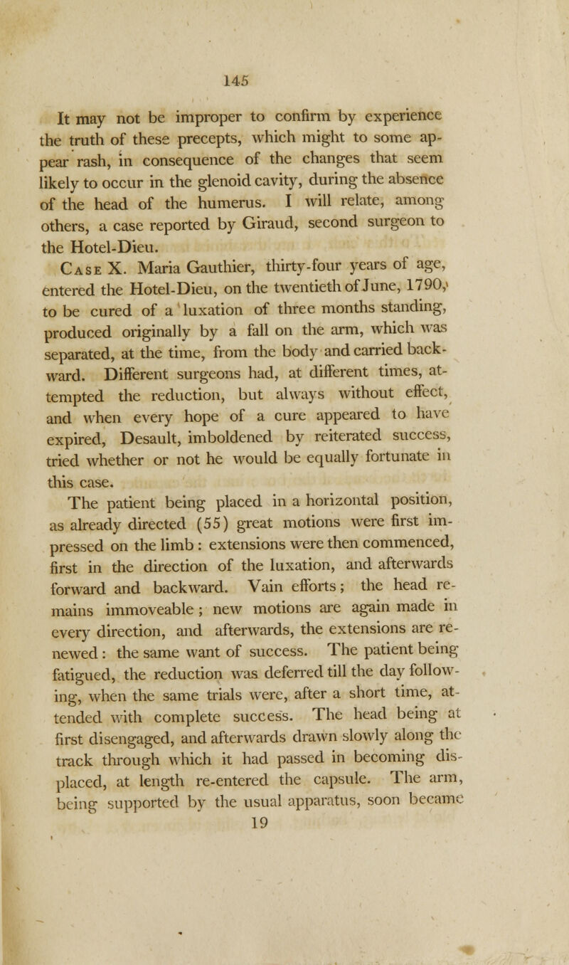 It may not be improper to confirm by experience the truth of these precepts, which might to some ap- pear rash, in consequence of the changes that seem likely to occur in the glenoid cavity, during the absence of the head of the humerus. I will relate, among others, a case reported by Giraud, second surgeon to the Hotel-Dieu. Case X. Maria Gauthier, thirty-four years of age, entered the Hotel-Dieu, on the twentieth of June, 1790,* to be cured of a luxation of three months standing, produced originally by a fall on the arm, which was separated, at the time, from the body and carried back- ward. Different surgeons had, at different times, at- tempted the reduction, but always without effect, and when every hope of a cure appeared to have expired, Desault, imboldened by reiterated success, tried whether or not he would be equally fortunate in this case. The patient being placed in a horizontal position, as already directed (55) great motions were first im- pressed on the limb : extensions were then commenced, first in the direction of the luxation, and afterwards forward and backward. Vain efforts; the head re- mains immoveable; new motions are again made in every direction, and afterwards, the extensions are re- newed : the same want of success. The patient being- fatigued, the reduction was deferred till the day follow- ing, when the same trials were, after a short time, at- tended with complete success. The head being at first disengaged, and afterwards drawn slowly along the track through which it had passed in becoming dis- placed, at length re-entered the capsule. The arm, being supported by the usual apparatus, soon became 19