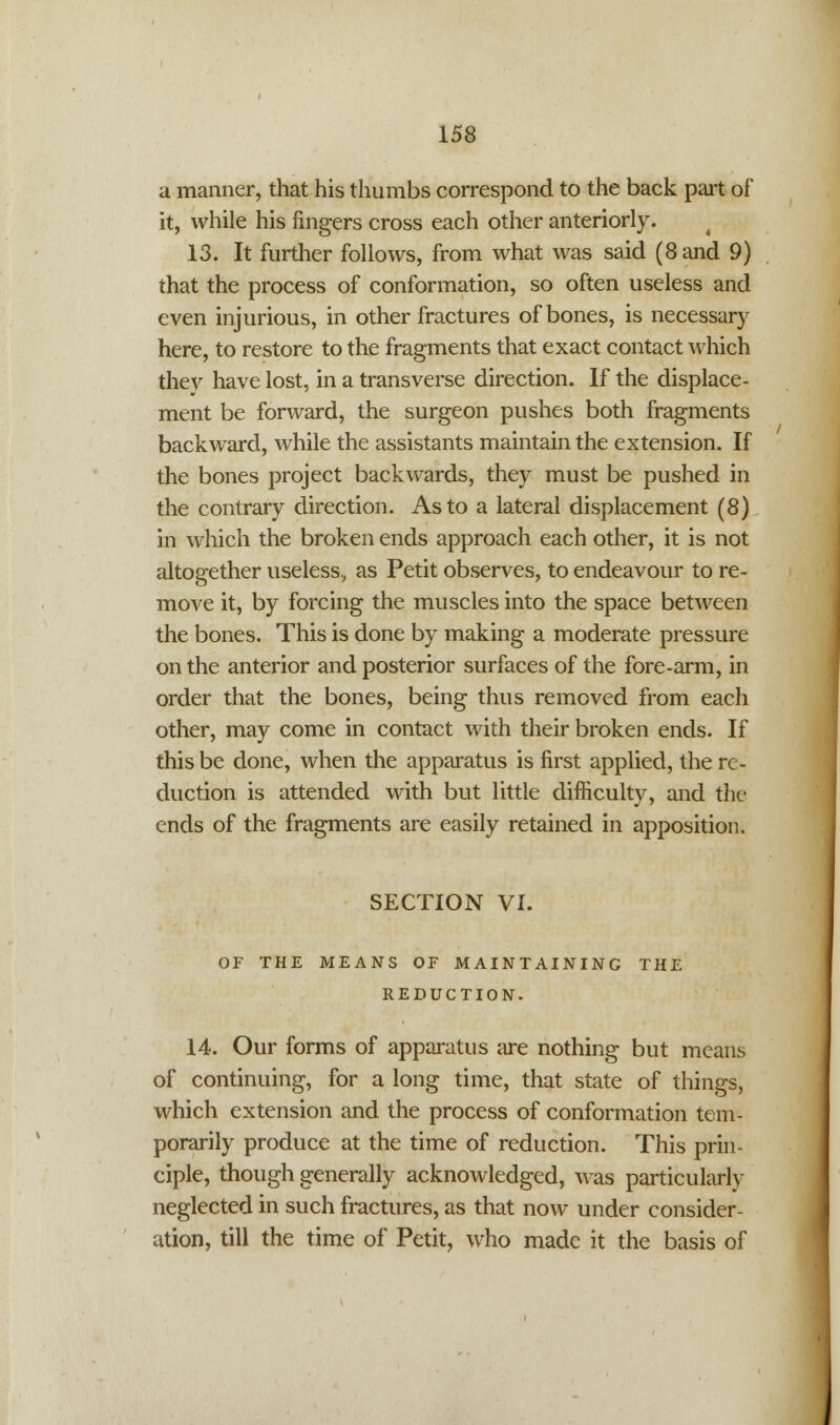 a manner, that his thumbs correspond to the back part of it, while his fingers cross each other anteriorly. 13. It further follows, from what was said (8 and 9) that the process of conformation, so often useless and even injurious, in other fractures of bones, is necessary here, to restore to the fragments that exact contact which they have lost, in a transverse direction. If the displace- ment be forward, the surgeon pushes both fragments backward, while the assistants maintain the extension. If the bones project backwards, they must be pushed in the contrary direction. As to a lateral displacement (8) in which the broken ends approach each other, it is not altogether useless., as Petit observes, to endeavour to re- move it, by forcing the muscles into the space between the bones. This is done by making a moderate pressure on the anterior and posterior surfaces of the fore-arm, in order that the bones, being thus removed from each other, may come in contact with their broken ends. If this be done, when the apparatus is first applied, the re- duction is attended with but little difficulty, and the ends of the fragments are easily retained in apposition. SECTION VI. OF THE MEANS OF MAINTAINING THE REDUCTION. 14. Our forms of apparatus are nothing but means of continuing, for a long time, that state of things, which extension and the process of conformation tem- porarily produce at the time of reduction. This prin- ciple, though generally acknowledged, was particularly neglected in such fractures, as that now under consider- ation, till the time of Petit, who made it the basis of