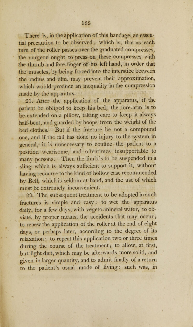 There is, in the application of this bandage, an essen- tial precaution to be observed ; which is, that as each turn of the roller passes over the graduated compresses, the surgeon ought to press on these compresses with the thumb and fore-finger of his left hand, in order that the muscles, by being forced into the interstice between the radius and ulna may prevent their approximation, which would produce an inequality in the compression made by the apparatus. 21. After the application of the apparatus, if the patient be obliged to keep his bed, the.fore-arm is to be extended on a pillow, taking care to keep it always half-bent, and guarded by hoops from the weight of the bed-clothes. But if the fracture be not a compound one, and if the fall has done no injury to the system in general, it is unnecessary to confine the patient to a position wearisome, and oftentimes insupportable to many persons. Then the limb is to be suspended in a sling which is always sufficient to support it, without having recourse to the kind of hollow case recommended by Bell, which is seldom at hand, and the use of which must be extremely inconvenient. 22. The subsequent treatment to be adopted in such fractures is simple and easy: to wet the apparatus daily, for a few days, with vegeto-mineral water, to ob- viate, by proper means, the accidents that may occur; to renew the application of the roller at the end of eight days, or perhaps later, according to the degree of its relaxation; to repeat this application two or three times during the course of the treatment; to allow, at first, but light diet, which may be afterwards more solid, and given in larger quantity, and to admit finally of a return to the patient's usual mode of living: such was, in