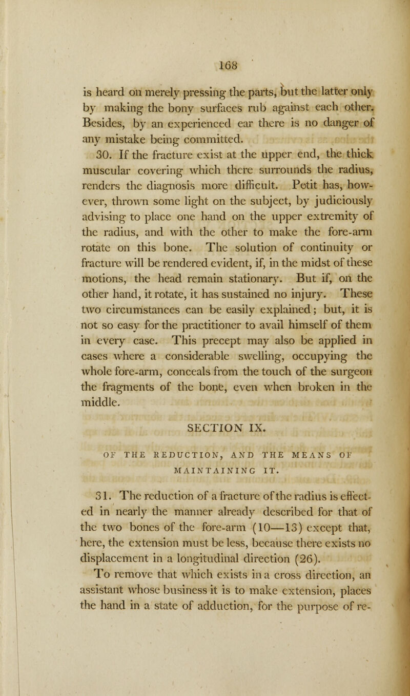 is heard on merely pressing the parts, but the latter only by making the bony surfaces rub against each other. Besides, by an experienced ear there is no danger of any mistake being committed. 30. If the fracture exist at the upper end, the thick muscular covering which there surrounds the radius, renders the diagnosis more difficult. Petit has, how- ever, thrown some light on the subject, by judiciously advising to place one hand on the upper extremity of the radius, and with the other to make the fore-arm rotate on this bone. The solution of continuity or fracture will be rendered evident, if, in the midst of these motions, the head remain stationary. But if, on the other hand, it rotate, it has sustained no injury. These two circumstances can be easily explained; but, it is not so easy for the practitioner to avail himself of them in every case. This precept may also be applied in cases where a considerable swelling, occupying the whole fore-arm, conceals from the touch of the surgeon the fragments of the bone, even when broken in the middle. SECTION IX. OF THE REDUCTION, AND THE MEANS OF MAINTAINING IT. 31. The reduction of a fracture of the radius is effect- ed in nearly the manner already described for that of the two bones of the fore-arm (10—13) except that, here, the extension must be less, because there exists no displacement in a longitudinal direction (26). To remove that which exists in a cross direction, an assistant whose business it is to make extension, places the hand in a state of adduction, for the purpose of re-