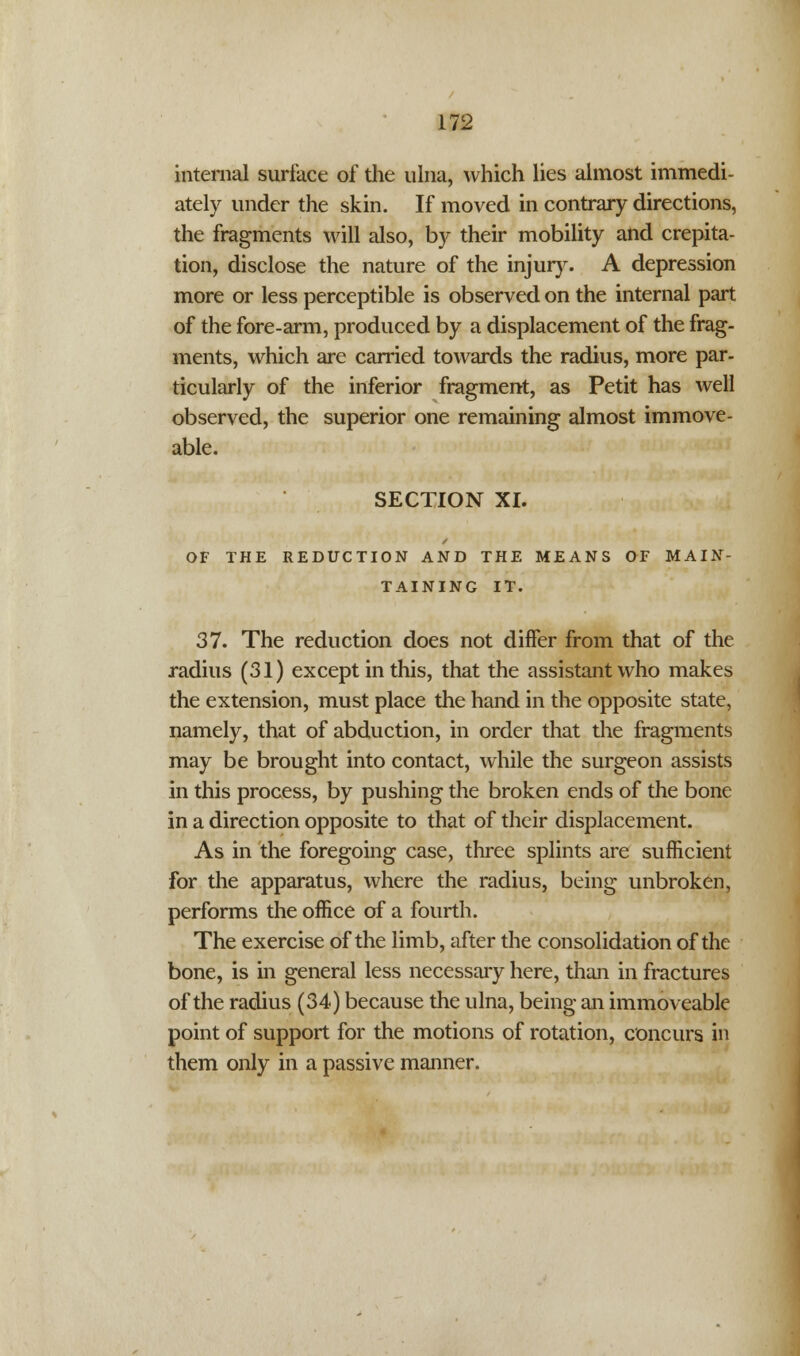 internal surface of the ulna, which lies almost immedi- ately under the skin. If moved in contrary directions, the fragments will also, by their mobility and crepita- tion, disclose the nature of the injury. A depression more or less perceptible is observed on the internal part of the fore-arm, produced by a displacement of the frag- ments, which are carried towards the radius, more par- ticularly of the inferior fragment, as Petit has well observed, the superior one remaining almost immove- able. SECTION XI. OF THE REDUCTION AND THE MEANS OF MAIN- TAINING IT. 37. The reduction does not differ from that of the radius (31) except in this, that the assistant who makes the extension, must place the hand in the opposite state, namely, that of abduction, in order that the fragments may be brought into contact, while the surgeon assists in this process, by pushing the broken ends of the bone in a direction opposite to that of their displacement. As in the foregoing case, three splints are sufficient for the apparatus, where the radius, being unbroken, performs the office of a fourth. The exercise of the limb, after the consolidation of the bone, is in general less necessary here, than in fractures of the radius (34) because the ulna, being an immoveable point of support for the motions of rotation, concurs in them only in a passive manner.