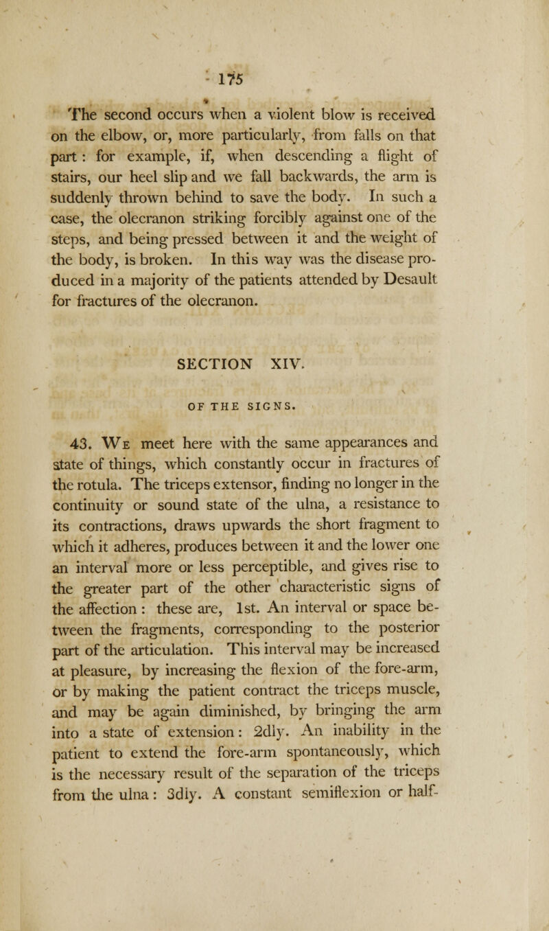 The second occurs when a violent blow is received on the elbow, or, more particularly, from falls on that part: for example, if, when descending a flight of stairs, our heel slip and we fall backwards, the arm is suddenly thrown behind to save the body. In such a case, the olecranon striking forcibly against one of the steps, and being pressed between it and the weight of the body, is broken. In this way was the disease pro- duced in a majority of the patients attended by Desault for fractures of the olecranon. SECTION XIV. OF THE SIGNS. 43. We meet here with the same appearances and atate of things, which constantly occur in fractures of the rotula. The triceps extensor, finding no longer in the continuity or sound state of the ulna, a resistance to its contractions, draws upwards the short fragment to which it adheres, produces between it and the lower one an interval more or less perceptible, and gives rise to the greater part of the other characteristic signs of the affection : these are, 1st. An interval or space be- tween the fragments, corresponding to the posterior part of the articulation. This interval may be increased at pleasure, by increasing the flexion of the fore-arm, Or by making the patient contract the triceps muscle, and may be again diminished, by bringing the arm into a state of extension: 2dly. An inability in the patient to extend the fore-arm spontaneously, which is the necessary result of the separation of the triceps from the ulna: 3diy. A constant semiflexion or half-