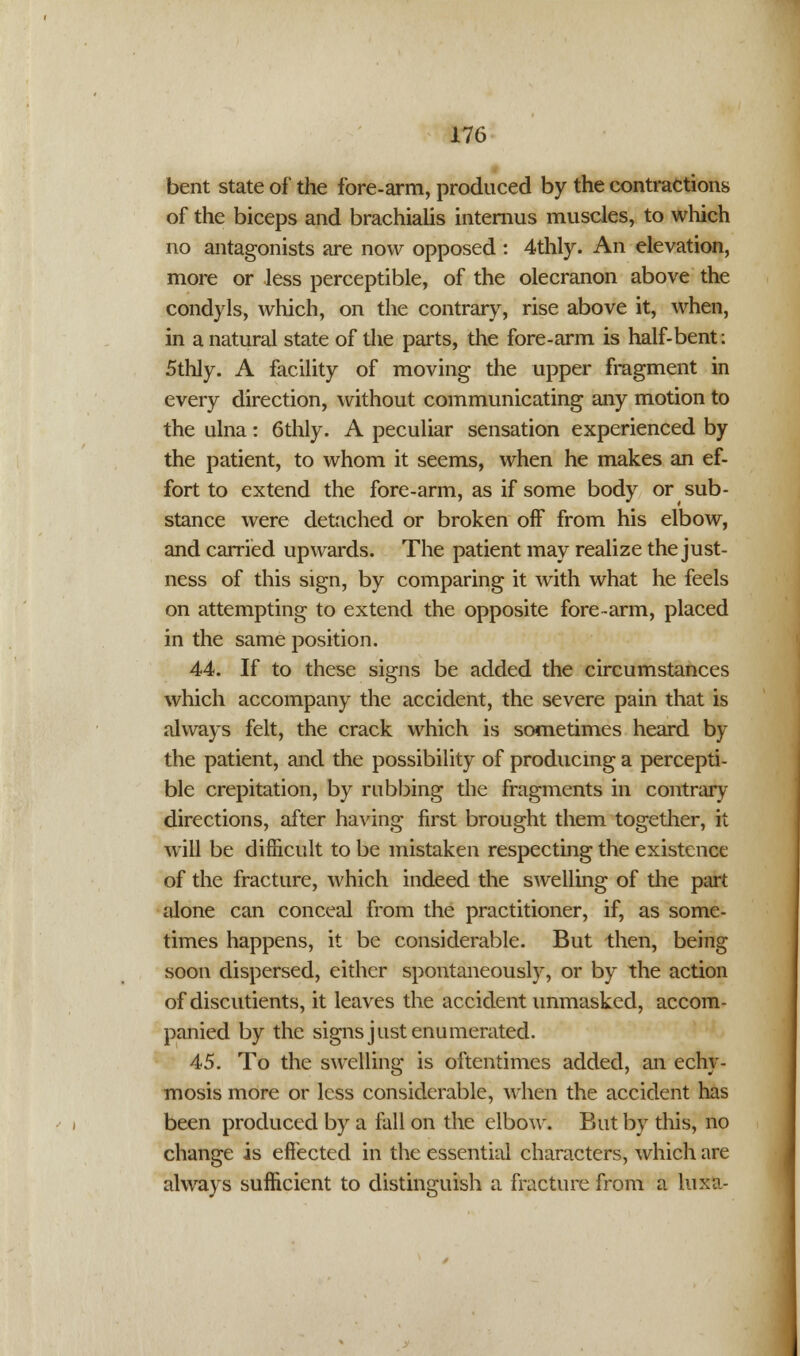 bent state of the fore-arm, produced by the contractions of the biceps and brachialis internus muscles, to which no antagonists are now opposed : 4thly. An elevation, more or less perceptible, of the olecranon above the condyls, which, on the contrary, rise above it, when, in a natural state of the parts, the fore-arm is half-bent: 5thly. A facility of moving the upper fragment in every direction, without communicating any motion to the ulna: 6thly. A peculiar sensation experienced by the patient, to whom it seems, when he makes an ef- fort to extend the fore-arm, as if some body or sub- stance were detached or broken off from his elbow, and carried upwards. The patient may realize the just- ness of this sign, by comparing it with what he feels on attempting to extend the opposite fore-arm, placed in the same position. 44. If to these signs be added the circumstances which accompany the accident, the severe pain that is always felt, the crack which is sometimes heard by the patient, and the possibility of producing a percepti- ble crepitation, by rubbing the fragments in contrary directions, after having first brought them together, it will be difficult to be mistaken respecting the existence of the fracture, which indeed the swelling of the part alone can conceal from the practitioner, if, as some- times happens, it be considerable. But then, being soon dispersed, either spontaneously, or by the action of discutients, it leaves the accident unmasked, accom- panied by the signs just enumerated. 45. To the swelling is oftentimes added, an echy- mosis more or less considerable, when the accident has been produced by a fall on the elbow. But by this, no change is effected in the essential characters, which are always sufficient to distinguish a fracture from a luxa-