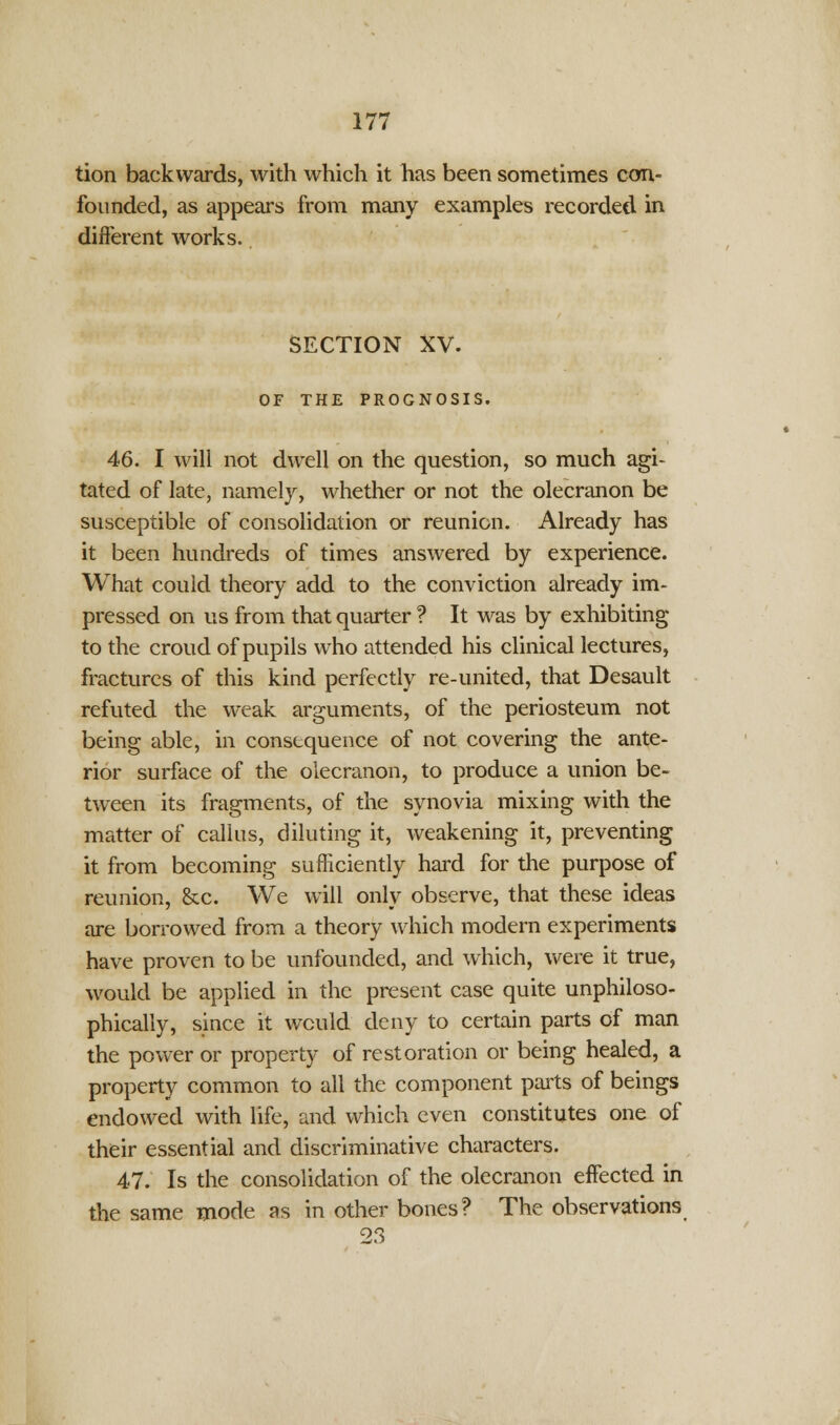 tion backwards, with which it has been sometimes con- founded, as appears from many examples recorded in different works. SECTION XV. OF THE PROGNOSIS. 46. I will not dwell on the question, so much agi- tated of late, namely, whether or not the olecranon be susceptible of consolidation or reunion. Already has it been hundreds of times answered by experience. What could theory add to the conviction already im- pressed on us from that quarter ? It was by exhibiting to the croud of pupils who attended his clinical lectures, fractures of this kind perfectly re-united, that Desault refuted the weak arguments, of the periosteum not being able, in consequence of not covering the ante- rior surface of the olecranon, to produce a union be- tween its fragments, of the synovia mixing with the matter of callus, diluting it, weakening it, preventing it from becoming sufficiently hard for the purpose of reunion, &c. We will only observe, that these ideas are borrowed from a theory which modern experiments have proven to be unfounded, and which, were it true, would be applied in the present case quite unphiloso- phically, since it would deny to certain parts of man the power or property of restoration or being healed, a property common to all the component parts of beings endowed with life, and which even constitutes one of their essential and discriminative characters. 47. Is the consolidation of the olecranon effected in the same mode as in other bones? The observations