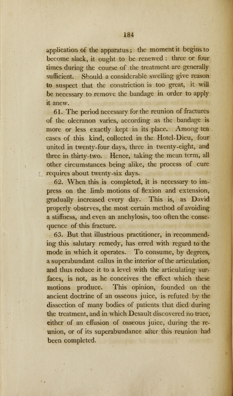 application of the apparatus; the moment it begins to become slack, it ought to be renewed : three or four times during the course of the treatment are generally sufficient. Should a considerable swelling give reason to suspect that the constriction is too great, it will be necessary to remove the bandage in order to apply it anew. 61. The period necessary for the reunion of fractures of the olecranon varies, according as the bandage is more or less exactly kept in its place. Among ten cases of this kind, collected in the Hotel-Dieu, four united in twenty-four days, three in twenty-eight, and three in thirty-two. Hence, taking the mean term, all other circumstances being alike, the process of cure requires about twenty-six days. 62. When this is completed, it is necessary to im- press on the limb motions of flexion and extension, gradually increased every day. This is, as David properly observes, the most certain method of avoiding a stiffness, and even an anchylosis, too often the conse- quence of this fracture. 63. But that illustrious practitioner, in recommend- ing this salutary remedy, has erred with regard to the mode in which it operates. To consume, by degrees, a superabundant callus in the interior of the articulation, and thus reduce it to a level with the articulating sur- faces, is not, as he conceives the effect which these motions produce. This opinion, founded on the ancient doctrine of an osseous juice, is refuted by the dissection of many bodies of patients that died during the treatment, and in which Desault discovered no trace, either of an effusion of osseous juice, during the re- union, or of its superabundance after this reunion had been completed.