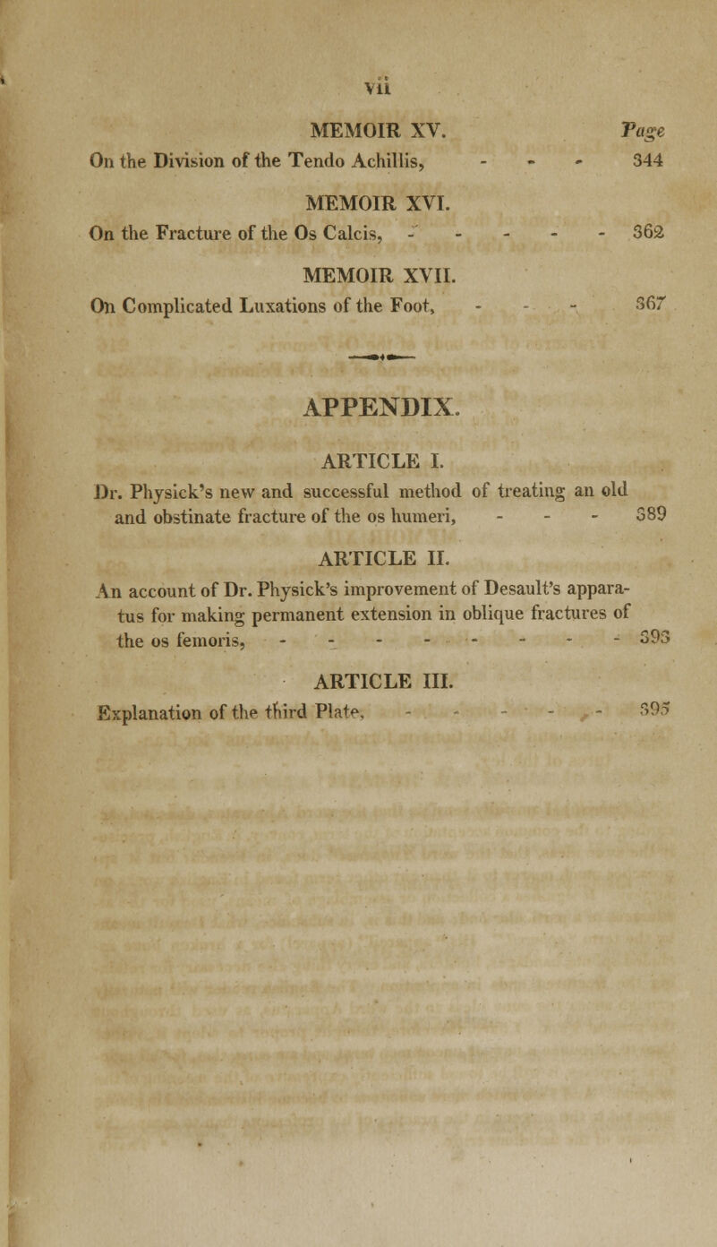 MEMOIR XV. Page On the Division of the Tendo Achillis, .'■'.- 344 MEMOIR XVI. On the Fracture of the Os C ale is, - - - - - 362 MEMOIR XVII. On Complicated Luxations of the Foot, - - 567 APPENDIX. ARTICLE I. Dr. Physick's new and successful method of treating an old and obstinate fracture of the os humeri, - - - 389 ARTICLE II. An account of Dr. Physick's improvement of Desault's appara- tus for making permanent extension in oblique fractures of the os femoris, - - - 393 ARTICLE III. Explanation of the third Plat<>. - - -95