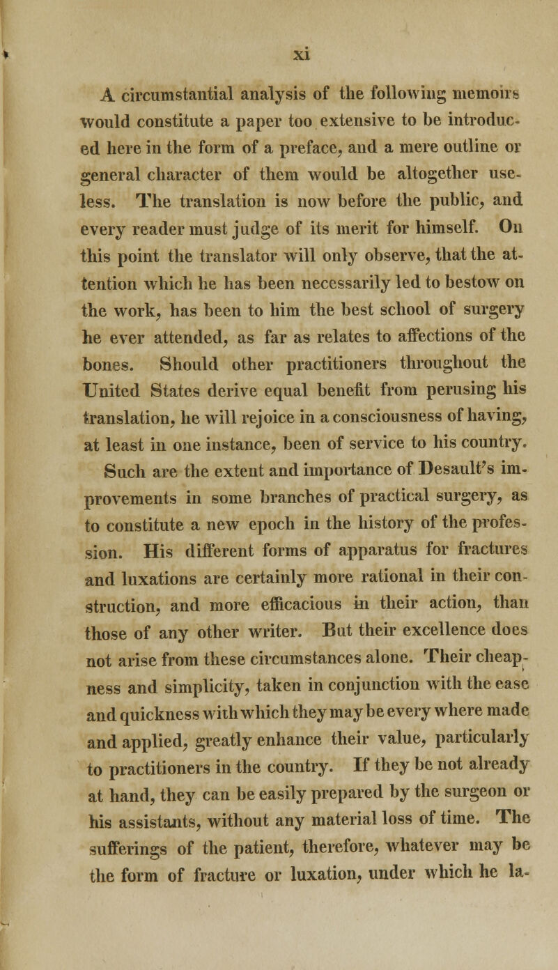 A circumstantial analysis of the following memoirs would constitute a paper too extensive to be introduc- ed here in the form of a preface, and a mere outline or general character of them would be altogether use- less. The translation is now before the public, and every reader must judge of its merit for himself. On this point the translator will only observe, that the at- tention which he has been necessarily led to bestow on the work, has been to him the best school of surgery he ever attended, as far as relates to affections of the bones. Should other practitioners throughout the United States derive equal benefit from perusing his translation, he will rejoice in a consciousness of having, at least in one instance, been of service to his country. Such are the extent and importance of Desault's im- provements in some branches of practical surgery, as to constitute a new epoch in the history of the profes- sion. His different forms of apparatus for fractures and luxations are certainly more rational in their con- struction, and more efficacious in their action, than those of any other writer. But their excellence does not arise from these circumstances alone. Their cheap- ness and simplicity, taken in conjunction with the ease and quickness with which they may be every where made and applied, greatly enhance their value, particularly to practitioners in the country. If they be not already at hand, they can be easily prepared by the surgeon or his assistants, without any material loss of time. The sufferings of the patient, therefore, whatever may be the form of fracture or luxation, under which he la-