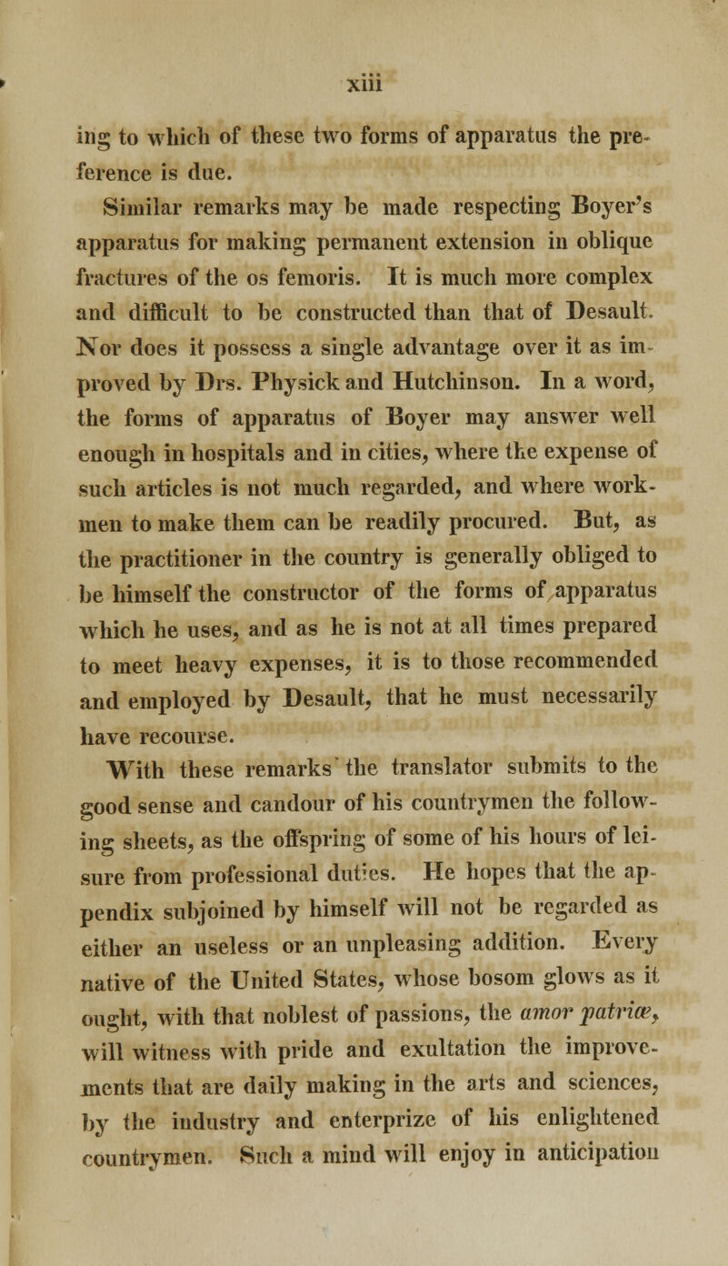 Xlll ing to which of these two forms of apparatus the pre- ference is due. Similar remarks may be made respecting Boyer's apparatus for making permanent extension in oblique fractures of the os femoris. It is much more complex and difficult to be constructed than that of Desault. Nor does it possess a single advantage over it as im- proved by Drs. Physick and Hutchinson. In a word, the forms of apparatus of Boyer may answer well enough in hospitals and in cities, where the expense of such articles is not much regarded, and where work- men to make them can be readily procured. But, as the practitioner in the country is generally obliged to be himself the constructor of the forms of apparatus which he uses, and as he is not at all times prepared to meet heavy expenses, it is to those recommended and employed by Desault, that he must necessarily have recourse. With these remarks'the translator submits to the good sense and candour of his countrymen the follow- ing sheets, as the offspring of some of his hours of lei- sure from professional duties. He hopes that the ap- pendix subjoined by himself will not be regarded as either an useless or an unpleasing addition. Every native of the United States, whose bosom glows as it ought, with that noblest of passions, the amor yatria>> will witness with pride and exultation the improve- ments that are daily making in the arts and sciences, by the industry and enterprize of his enlightened countrymen. Such a mind will enjoy in anticipation