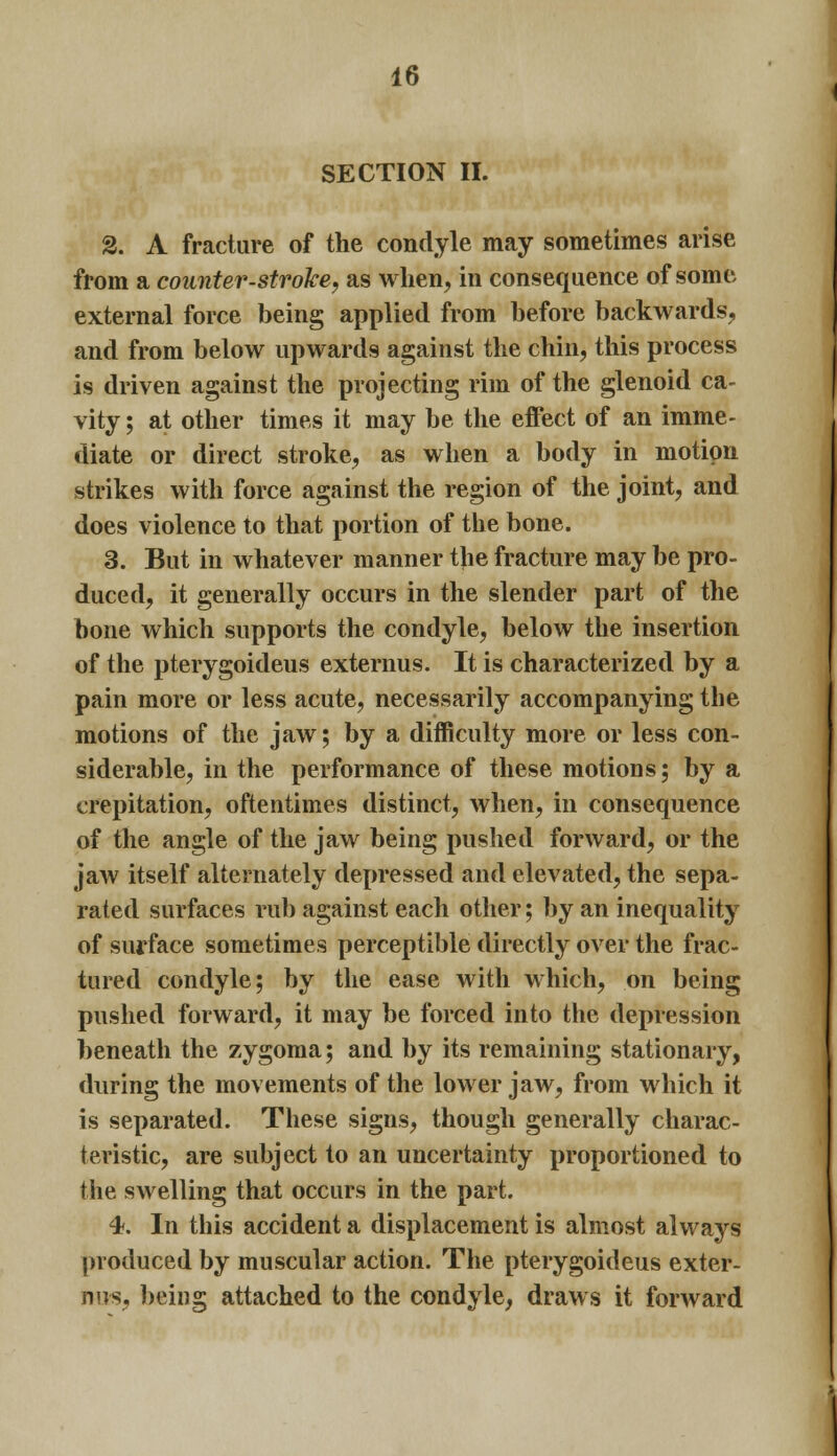 SECTION II. 2. A fracture of the condyle may sometimes arise from a counter-stroke, as when, in consequence of some external force being applied from before backwards, and from below upwards against the chin, this process is driven against the projecting rim of the glenoid ca- vity ; at other times it may be the effect of an imme- diate or direct stroke, as when a body in motion strikes with force against the region of the joint, and does violence to that portion of the bone. 3. But in whatever manner the fracture may be pro- duced, it generally occurs in the slender part of the bone which supports the condyle, below the insertion of the pterygoideus externus. It is characterized by a pain more or less acute, necessarily accompanying the motions of the jaw; by a difficulty more or less con- siderable, in the performance of these motions; by a crepitation, oftentimes distinct, when, in consequence of the angle of the jaw being pushed forward, or the jaw itself alternately depressed and elevated, the sepa- rated surfaces rub against each other; by an inequality of surface sometimes perceptible directly over the frac- tured condyle; by the ease with which, on being pushed forward, it may be forced into the depression beneath the zygoma; and by its remaining stationary, during the movements of the lower jaw, from which it is separated. These signs, though generally charac- teristic, are subject to an uncertainty proportioned to the swelling that occurs in the part. 4. In this accident a displacement is almost always produced by muscular action. The pterygoideus exter- nus, being attached to the condyle, draws it forward