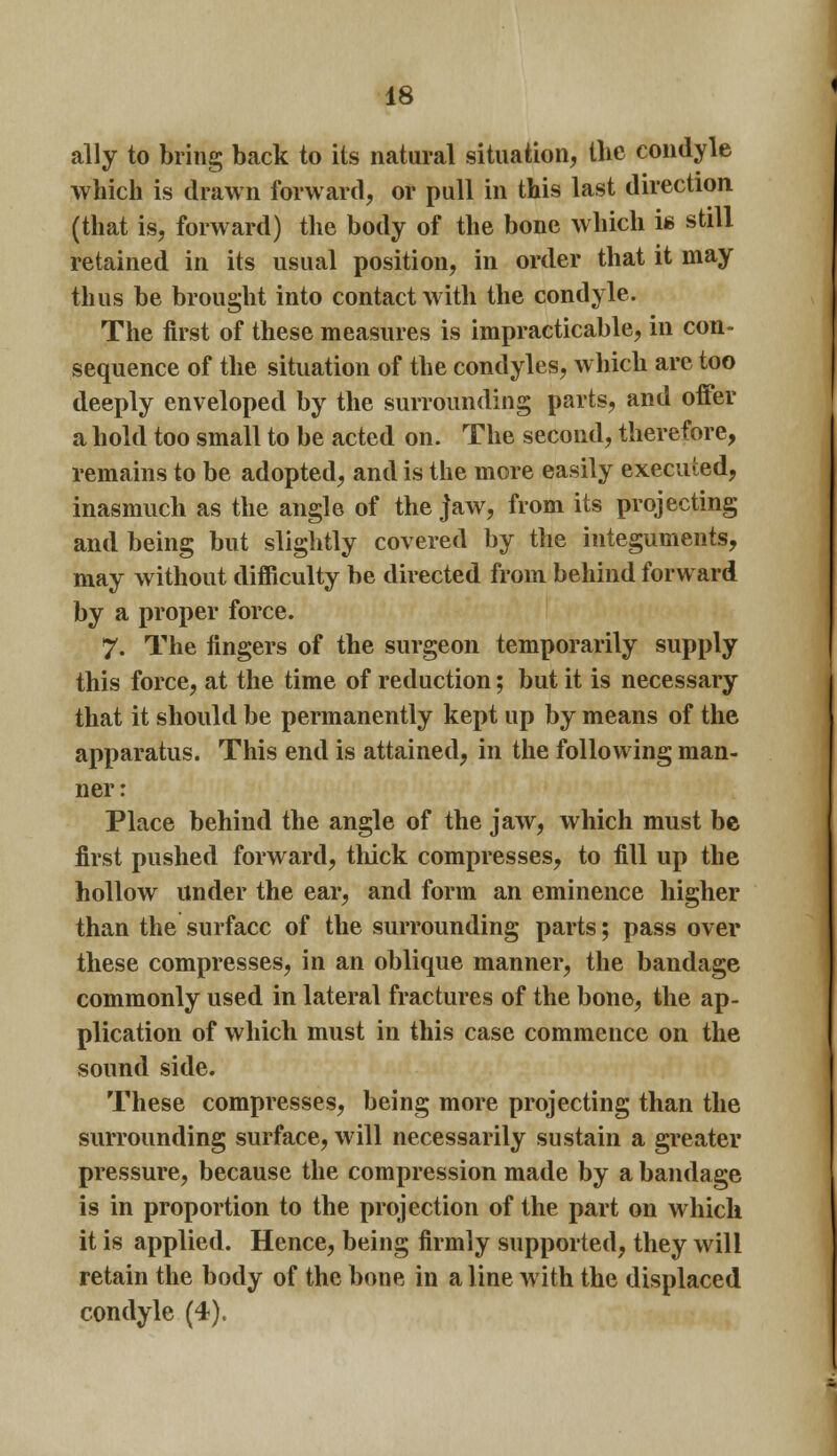 ally to bring back to its natural situation, the condyle which is drawn forward, or pull in this last direction (that is, forward) the body of the bone which is still retained in its usual position, in order that it may thus be brought into contact with the condyle. The first of these measures is impracticable, in con- sequence of the situation of the condyles, which are too deeply enveloped by the surrounding parts, and offer a hold too small to be acted on. The second, therefore, remains to be adopted, and is the more easily executed, inasmuch as the angle of the jaw, from its projecting and being but slightly covered by the integuments, may without difficulty be directed from behind forward by a proper force. 7. The fingers of the surgeon temporarily supply this force, at the time of reduction; but it is necessary that it should be permanently kept up by means of the apparatus. This end is attained, in the following man- ner : Place behind the angle of the jaw, which must be first pushed forward, thick compresses, to fill up the hollow under the ear, and form an eminence higher than the surface of the surrounding parts; pass over these compresses, in an oblique manner, the bandage commonly used in lateral fractures of the bone, the ap- plication of which must in this case commence on the sound side. These compresses, being more projecting than the surrounding surface, will necessarily sustain a greater pressure, because the compression made by a bandage is in proportion to the projection of the part on which it is applied. Hence, being firmly supported, they will retain the body of the bone in aline with the displaced condyle (4).