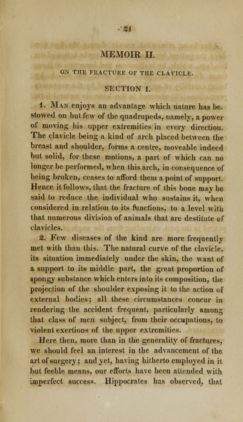 ON THE FRACTURE OF THE CLAVICLE. SECTION I. 1. Man enjoys an advantage which nature has be- stowed on but few of the quadrupeds, namely, a power of moving his upper extremities in every direction. The clavicle being a kind of arch placed between the breast and shoulder, forms a centre, moveable indeed but solid, for these motions, a part of which can no longer be performed, when this arch, in consequence of being broken, ceases to afford them a point of support. Hence it follows, that the fracture of this bone may be said to reduce the individual who sustains it, when considered in relation to its ftinctions, to a level with that numerous division of animals that are destitute of clavicles. 2. Few diseases of the kind are more frequently met with than this. The natural curve of the clavicle, its situation immediately under the skin, the want of a support to its middle part, the great proportion of spongy substance which enters into its composition, the projection of the shoulder exposing it to the action of external bodies; all these circumstances concur in rendering the accident frequent, particularly among that class of men subject, from their occupations, to violent exertions of the upper extremities. Here then, more than in the generality of fractures, we should feel an interest in the advancement of the art of surgery; and yet, having hitherto employed in it but feeble means, our efforts have been attended with imperfect success. Hippocrates has observed^ that