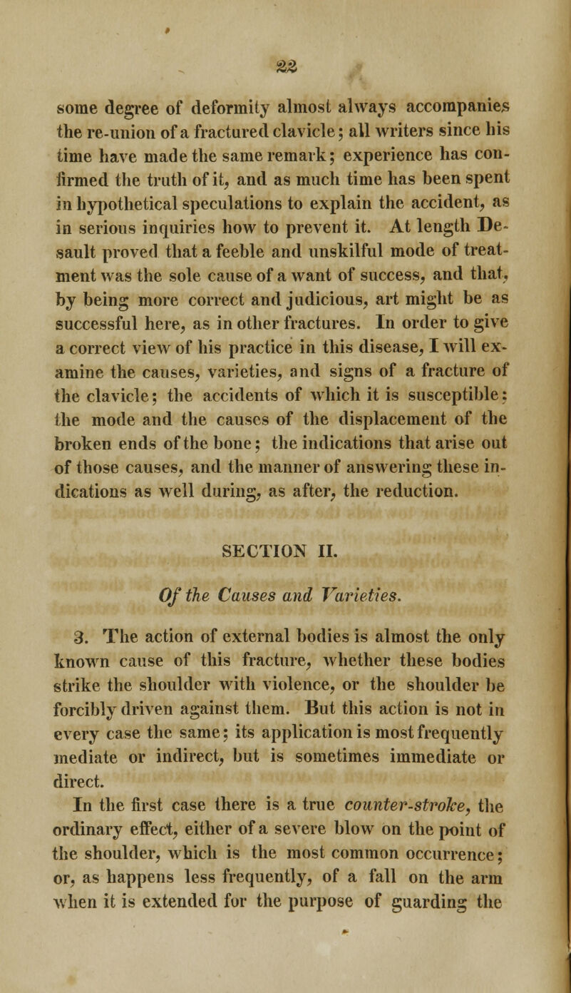 some degree of deformity almost always accompanies the re-union of a fractured clavicle; all writers since his time have made the same remark; experience has con- firmed the truth of it, and as much time has been spent in hypothetical speculations to explain the accident, as in serious inquiries how to prevent it. At length De> sault proved that a feeble and unskilful mode of treat- ment was the sole cause of a want of success, and that, by being more correct and judicious, art might be as successful here, as in other fractures. In order to give a correct view of his practice in this disease, I will ex- amine the causes, varieties, and signs of a fracture of the clavicle; the accidents of which it is susceptible: the mode and the causes of the displacement of the broken ends of the bone; the indications that arise out of those causes, and the manner of answering these in- dications as well during, as after, the reduction. SECTION II. Of the Causes and Varieties. 3. The action of external bodies is almost the only known cause of this fracture, whether these bodies strike the shoulder with violence, or the shoulder be forcibly driven against them. But this action is not in every case the same; its application is most frequently mediate or indirect, but is sometimes immediate or direct. In the first case there is a true counter-stroke, the ordinary effect, either of a severe blow on the point of the shoulder, which is the most common occurrence; or, as happens less frequently, of a fall on the arm when it is extended for the purpose of guarding the