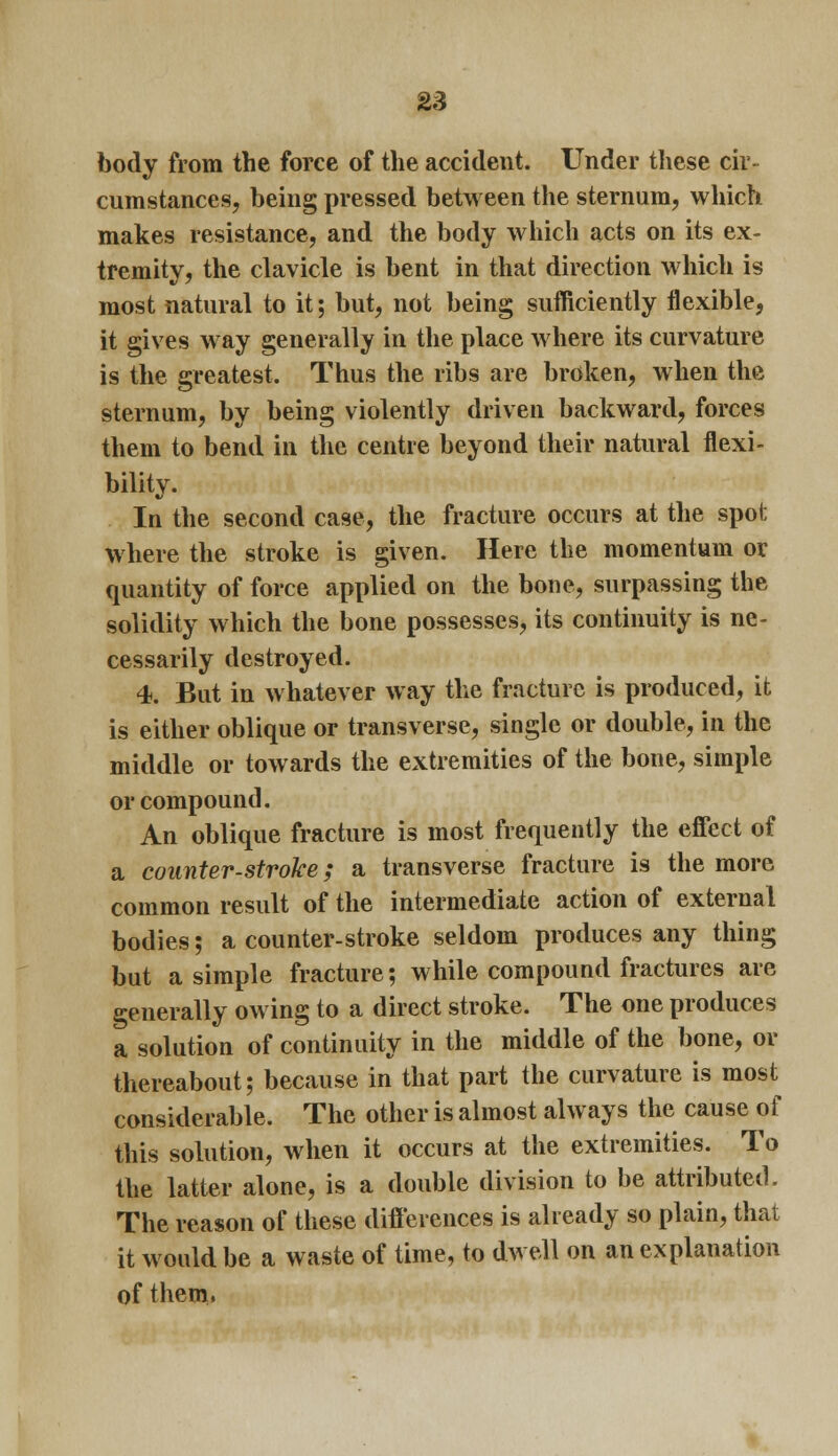 body from the force of the accident. Under these cir- cumstances, being pressed between the sternum, which makes resistance, and the body which acts on its ex- tremity, the clavicle is bent in that direction which is most natural to it; but, not being sufficiently flexible, it gives way generally in the place where its curvature is the greatest. Thus the ribs are broken, when the sternum, by being violently driven backward, forces them to bend in the centre beyond their natural flexi- bility. In the second case, the fracture occurs at the spot where the stroke is given. Here the momentum or quantity of force applied on the bone, surpassing the solidity which the bone possesses, its continuity is ne- cessarily destroyed. 4. But in whatever way the fracture is produced, it is either oblique or transverse, single or double, in the middle or towards the extremities of the bone, simple or compound. An oblique fracture is most frequently the effect of a counter-stroke; a transverse fracture is the more common result of the intermediate action of external bodies; a counter-stroke seldom produces any thing but a simple fracture; while compound fractures are generally owing to a direct stroke. The one produces a solution of continuity in the middle of the bone, or thereabout; because in that part the curvature is most considerable. The other is almost always the cause of this solution, when it occurs at the extremities. To the latter alone, is a double division to be attributed. The reason of these differences is already so plain, that it would be a waste of time, to dwell on an explanation of them.