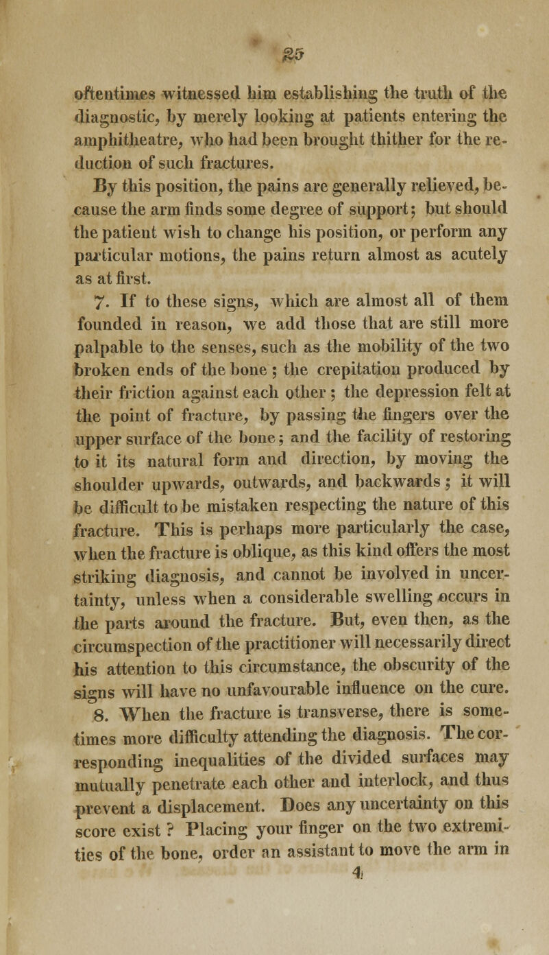 £5 oftentimes witnessed him establishing the truth of the diagnostic, by merely looking at patients entering the amphitheatre, who had been brought thither for the re- duction of such fractures. By this position, the pains are generally relieved, be- cause the arm finds some degree of support; but should the patient wish to change his position, or perform any particular motions, the pains return almost as acutely as at first. 7- If to these signs, which are almost all of them founded in reason, we add those that are still more palpable to the senses, such as the mobility of the two broken ends of the bone ; the crepitation produced by their friction against each other ; the depression felt at the point of fracture, by passing the fingers over the upper surface of the bone; and the facility of restoring to it its natural form and direction, by moving the shoulder upwards, outwards, and backwards ; it will be difficult to be mistaken respecting the nature of this fracture. This is perhaps more particularly the case, when the fracture is oblique, as this kind offers the most striking diagnosis, and cannot be involved in uncer- tainty, unless when a considerable swelling occurs in the parts around the fracture. But, even then, as the circumspection of the practitioner will necessarily direct his attention to this circumstance, the obscurity of the signs will have no unfavourable influence on the cure. 8. When the fracture is transverse, there is some- times more difficulty attending the diagnosis. The cor- responding inequalities of the divided surfaces may mutually penetrate each other and interlock, and thus prevent a displacement. Does any uncertainty on this score exist ? Placing your finger on the two extremi- ties of the bone, order an assistant to move the arm in 4i