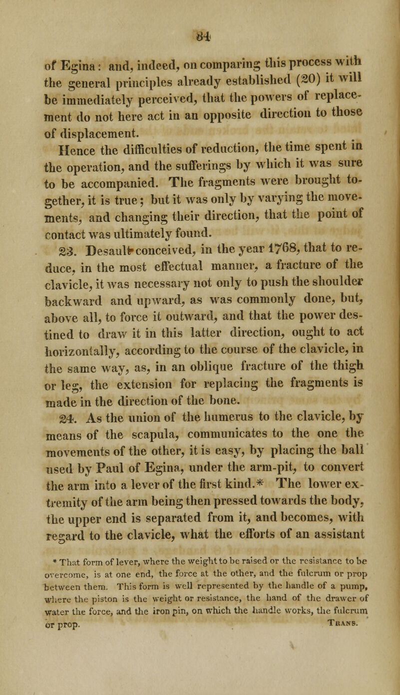 the general principles already established (20) it Avill be immediately perceived, that the powers of replace- ment do not here act in an opposite direction to those of displacement. Hence the difficulties of reduction, the time spent in the operation, and the sufferings by which it was sure to be accompanied. The fragments were brought to- gether, it is true; but it was only by varying the move- ments, and changing their direction, that the point of contact was ultimately found. 23. DesauUr conceived, in the year 1768, that to re- duce, in the most effectual manner, a fracture of the clavicle, it was necessary not only to push the shoulder backward and upward, as was commonly done, but, above all, to force it outward, and that the power des- tined to draw it in this latter direction, ought to act horizontally, according to the course of the clavicle, in the same way, as, in an oblique fracture of the thigh or leg, the extension for replacing the fragments is made in the direction of the bone. 24. As the union of the humerus to the clavicle, by means of the scapula, communicates to the one the movements of the other, it is easy, by placing the ball used by Paul of Egina, under the arm-pit, to convert the arm into a lever of the first kind.* The lower ex- tremity of the arm being then pressed towards the body, the upper end is separated from it, and becomes, with regard to the clavicle, what the efforts of an assistant * That form of lever, where the weight to be raised or the resistance to be overcome, is at one end, the force at the other, and the fulcrum or prop between them. This form is well represented by the handle of a pump, where the piston is the weight or resistance, the hand of the drawer of water the force, and the iron pin, on which the handle works, the fulcrum or prop. Tuams.