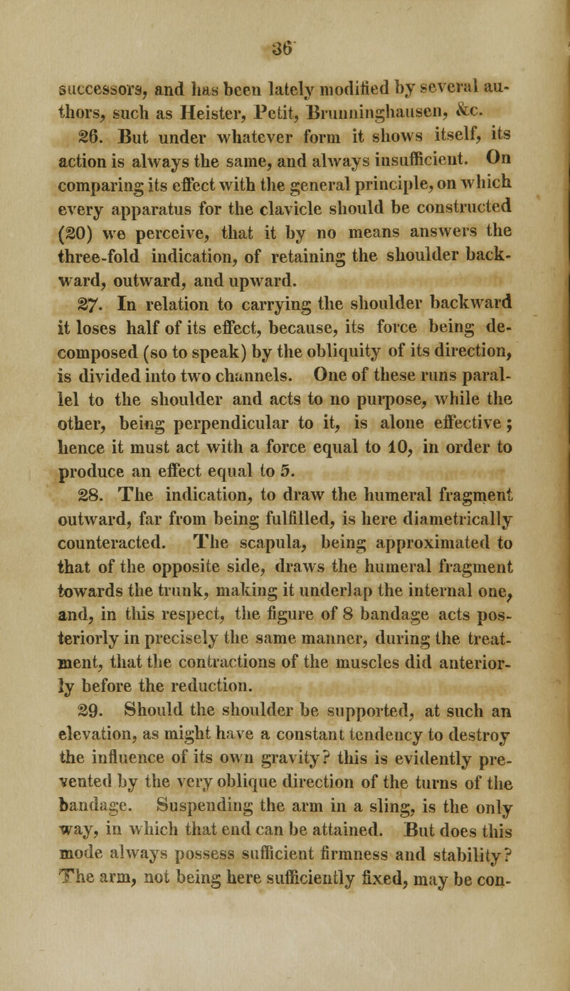 successors, and has been lately modified by several au- thors, such as Heister, Petit, Brunninghausen, &e. 26. But under whatever form it shows itself, its action is always the same, and always insufficient. On comparing its effect with the general principle, on which every apparatus for the clavicle should be constructed (20) we perceive, that it by no means answers the three-fold indication, of retaining the shoulder back- ward, outward, and upward. 27. In relation to carrying the shoulder backward it loses half of its effect, because, its force being de- composed (so to speak) by the obliquity of its direction, is divided into two channels. One of these runs paral- lel to the shoulder and acts to no purpose, while the other, being perpendicular to it, is alone effective; hence it must act with a force equal to 10, in order to produce an effect equal to 5. 28. The indication, to draw the humeral fragment outward, far from being fulfilled, is here diametrically counteracted. The scapula, being approximated to that of the opposite side, draws the humeral fragment towards the trunk, making it underlap the internal one, and, in this respect, the figure of 8 bandage acts pos- teriorly in precisely the same manner, during the treat- ment, that the contractions of the muscles did anterior- ly before the reduction. 29. Should the shoulder be supported, at such an elevation, as might have a constant tendency to destroy the influence of its own gravity? this is evidently pre- vented by the very oblique direction of the turns of the bandage. Suspending the arm in a sling, is the only way, in which that end can be attained. But does this mode always possess sufficient firmness and stability? The arm, not being here sufficiently fixed, may be con-