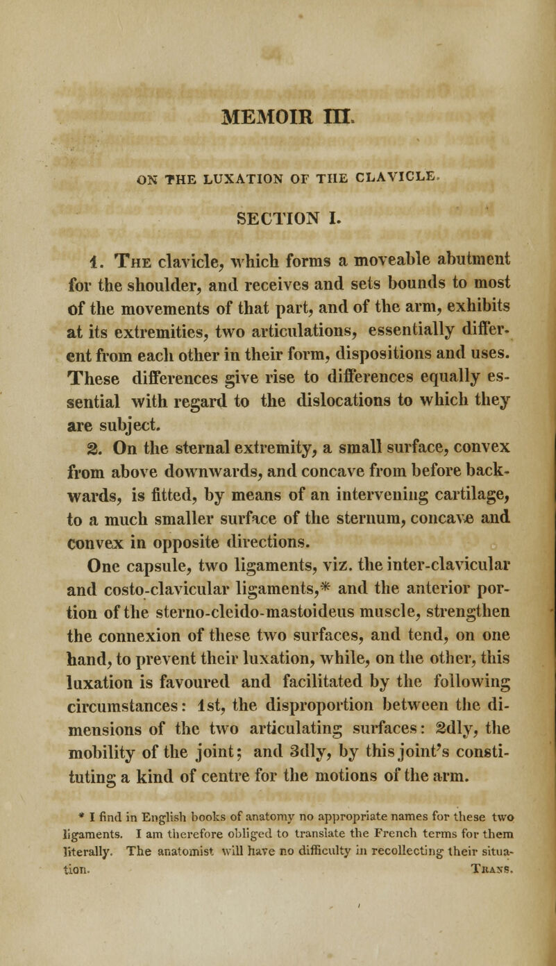 MEMOIR m. ON THE LUXATION OF THE CLAVICLE, SECTION I. 1. The clavicle, which forms a moveable abutment for the shoulder, and receives and sets bounds to most of the movements of that part, and of the arm, exhibits at its extremities, two articulations, essentially differ- ent from each other in their form, dispositions and uses. These differences give rise to differences equally es- sential with regard to the dislocations to which they are subject. 2. On the sternal extremity, a small surface, convex from above downwards, and concave from before back- wards, is fitted, by means of an intervening cartilage, to a much smaller surface of the sternum, concave and convex in opposite directions. One capsule, two ligaments, viz. the inter-clavicular and costo-clavicular ligaments,* and the anterior por- tion of the sterno-clcido-mastoideus muscle, strengthen the connexion of these two surfaces, and tend, on one hand, to prevent their luxation, while, on the other, this luxation is favoured and facilitated by the following circumstances: 1st, the disproportion between the di- mensions of the two articulating surfaces: SSdly, the mobility of the joint; and 3dly, by this joint's consti- tuting a kind of centre for the motions of the arm. * I find in English books of anatomy no appropriate names for these two ligaments. I am therefore obliged to translate the French terms for them literally. The anatomist will have no difficulty in recollecting their situa- tion. Thass.