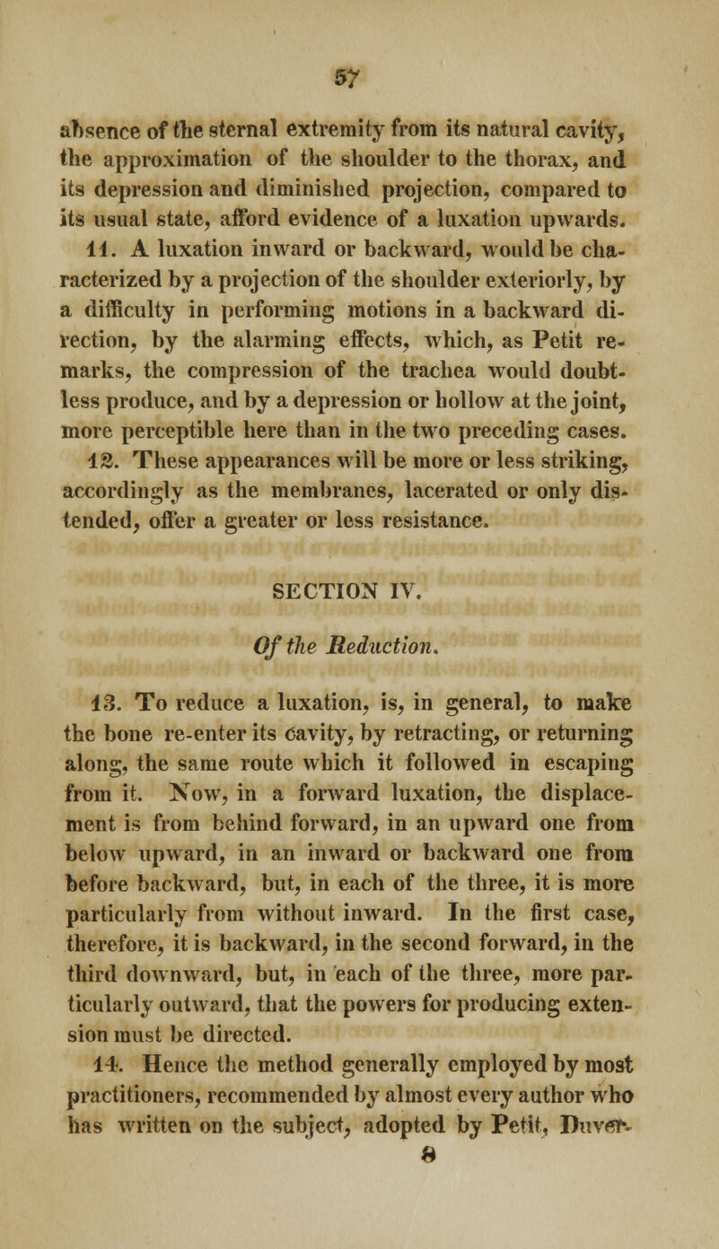 absence of the sternal extremity from its natural cavity, the approximation of the shoulder to the thorax, and its depression and diminished projection, compared to its usual state, afford evidence of a luxation upwards. 11. A luxation inward or backward, would be cha- racterized by a projection of the shoulder exteriorly, by a difficulty in performing motions in a backward di- rection, by the alarming effects, which, as Petit re- marks, the compression of the trachea would doubt- less produce, and by a depression or hollow at the joint, more perceptible here than in the two preceding cases. 12. These appearances will be more or less striking, accordingly as the membranes, lacerated or only dis- tended, offer a greater or less resistance. SECTION IV. Of the Redaction. 13. To reduce a luxation, is, in general, to make the bone re-enter its cavity, by retracting, or returning along, the same route which it followed in escaping from it. Now, in a forward luxation, the displace- ment is from behind forward, in an upward one from below upward, in an inward or backward one from before backward, but, in each of the three, it is more particularly from without inward. In the first case, therefore, it is backward, in the second forward, in the third downward, but, in each of the three, more par- ticularly outward, that the powers for producing exten- sion must be directed. 14. Hence the method generally employed by most practitioners, recommended by almost every author who has written on the subject, adopted by Petit, Duv^T*. H