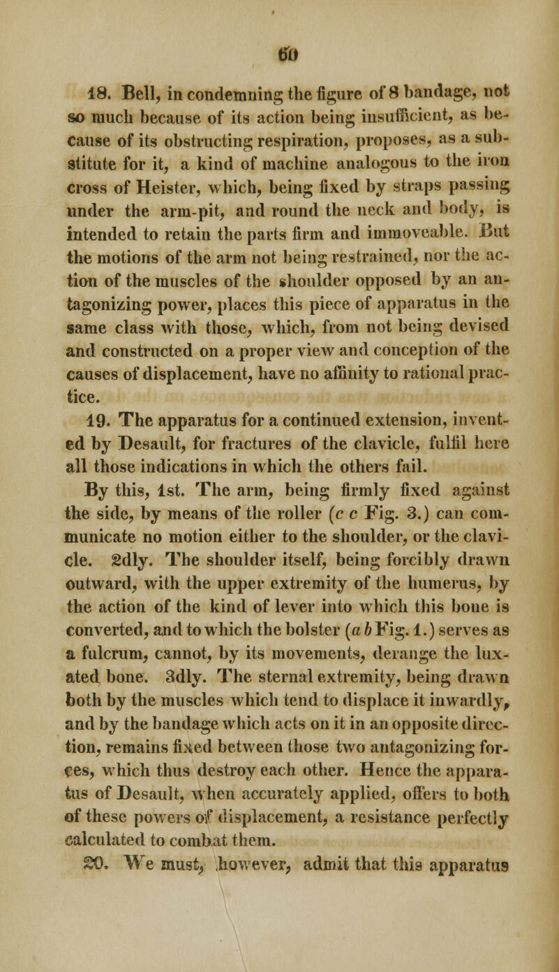 18. Bell, in condemning the figure of 8 bandage, not so much because of its action being insufficient, as be- cause of its obstructing respiration, proposes, as a sub- stitute for it, a kind of machine analogous to the iron cross of Heister, which, being fixed by straps passing under the arm-pit, and round the neck and body, is intended to retain the parts firm and immoveable. But the motions of the arm not being restrained, nor the ac- tion of the muscles of the shoulder opposed by an an- tagonizing power, places this piece of apparatus in the same class with those, which, from not being devised and constructed on a proper view and conception of the causes of displacement, have no affinity to rational prac- tice. 19. The apparatus for a continued extension, invent- ed by Desault, for fractures of the clavicle, fulfil here all those indications in which the others fail. By this, 1st. The arm, being firmly fixed against the side, by means of the roller (c c Fig. 3.) can com- municate no motion either to the shoulder, or the clavi- cle. 2dly. The shoulder itself, being forcibly drawn outward, with the upper extremity of the humerus, by the action of the kind of lever into which this bone is converted, and to which the bolster (a b Fig. 1.) serves as a fulcrum, cannot, by its movements, derange the lux- ated bone. 3dly. The sternal extremity, being drawn both by the muscles which tend to displace it inwardly, and by the bandage which acts on it in an opposite direc- tion, remains fixed between those two antagonizing for- ces, which thus destroy each other. Hence the appara- tus of Desault, when accurately applied, offers to both of these powers of displacement, a resistance perfectly calculated to combat them. 20. We must, however, admit that this apparatus