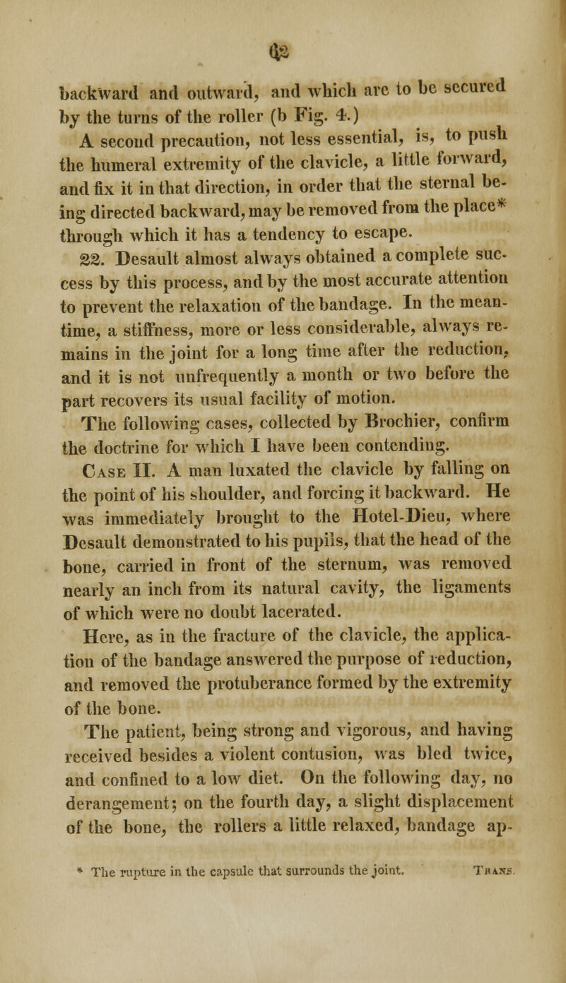 backward and outward, and which arc to be secured by the turns of the roller (b Fig. 4.) A second precaution, not less essential, is, to push the humeral extremity of the clavicle, a little forward, and fix it in that direction, in order that the sternal be- ing directed backward, may be removed from the place* through which it has a tendency to escape. 22. Desault almost always obtained a complete sue cess by this process, and by the most accurate attention to prevent the relaxation of the bandage. In the mean- time, a stiffness, more or less considerable, always re- mains in the joint for a long time after the reduction, and it is not unfrequently a month or two before the part recovers its usual facility of motion. The following cases, collected by Brochier, confirm the doctrine for which I have been contending. Case II. A man luxated the clavicle by falling on the point of his shoulder, and forcing it backward. He was immediately brought to the Hotel-Dieu, where Desault demonstrated to his pupils, that the head of the bone, carried in front of the sternum, was removed nearly an inch from its natural cavity, the ligaments of which were no doubt lacerated. Here, as in the fracture of the clavicle, the applica- tion of the bandage answered the purpose of reduction, and removed the protuberance formed by the extremity of the bone. The patient, being strong and vigorous, and having received besides a violent contusion, was bled twice, and confined to a low diet. On the following day, no derangement; on the fourth day, a slight displacement of the bone, the rollers a little relaxed, bandage ap- * The rupture in the capsule that surrounds the joint. Thas^.