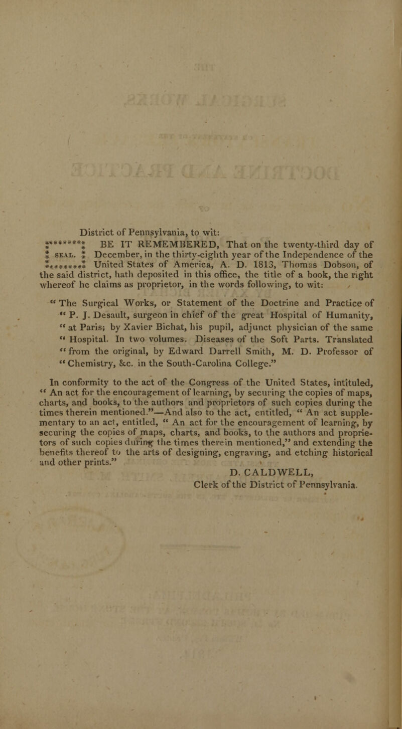 District of Pennsylvania, to wit: «•••»••• BE IT REMEMBERED, That on the twenty-third day of J seal. J December, in the thirty-eighth year of the Independence of the «*••••••* United States of America, A. D. 1813, Thomas Dobson, of the said district, hath deposited in this office, the title of a book, the right whereof he claims as proprietor, in the words following, to wit:  The Surgical Works, or Statement of the Doctrine and Practice of •* P. J. Desault, surgeon in chief of the great Hospital of Humanity, '* at Paris; by Xavier Bichat, his pupil, adjunct physician of the same  Hospital. In two volumes. Diseases of the Soft Parts. Translated  from the original, by Edward Darrell Smith, M. D. Professor of Chemistry, Ike. in the South-Carolina College. In conformity to the act of the Congress of the United States, intituled,  An act for the encouragement of learning, by securing the copies of maps, charts, and books, to the authors and proprietors of such copies during the times therein mentioned.—And also to the act, entitled,  An act supple- mentary to an act, entitled,  An act for the encouragement of learning, by securing the copies of maps, charts, and books, to the authors and proprie- tors of such copies during the times therein mentioned, and extending the benefits thereof to the arts of designing, engraving, and etching historical and other prints. D. CALDWELL, Clerk of the District of Pennsylvania.