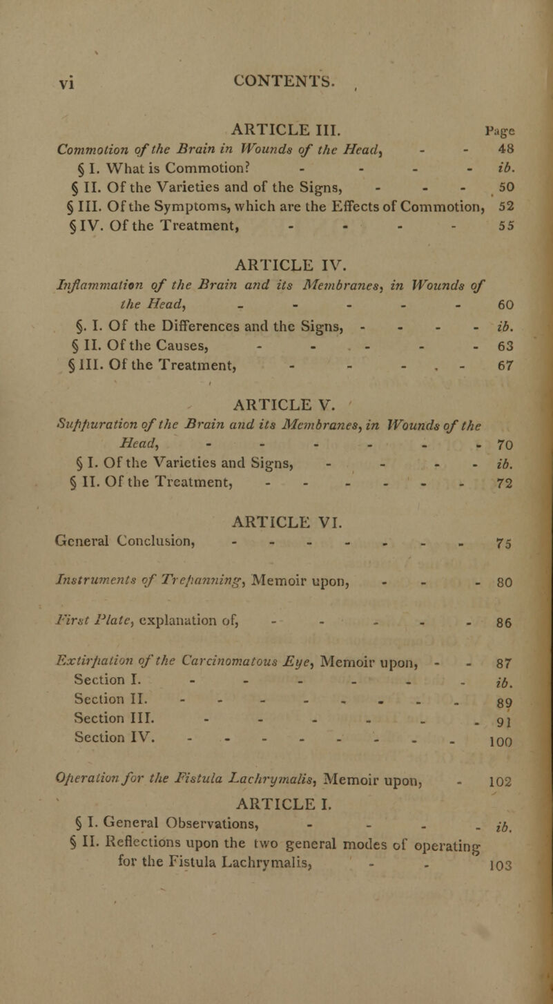 ARTICLE III. Page Commotion of the Brain in Wounds of the Head) - - 48 § I. What is Commotion? - ib. § II. Of the Varieties and of the Signs, - - 50 § III. Of the Symptoms, which are the Effects of Commotion, 52 § IV. Of the Treatment, .... 55 ARTICLE IV. Inflammation of the Brain and its Membranes, in Wounds of the Head, 60 §. I. Of the Differences and the Signs, - ib. § II. Of the Causes, - - - - - 63 §111. Of the Treatment, - - - . - 67 ARTICLE V. Suppuration of the Brain and its Membranes, in Wounds of the Head, - - - - - - 70 § I. Of the Varieties and Signs, - - - ib. § II. Of the Treatment, 72 ARTICLE VI. General Conclusion, ----...75 Instruments of Trepanning, Memoir upon, - - - 80 First Plate, explanation of, - - ... 86 Extirpation of the Carcinomatous Eye, Memoir upon, - - 87 Section I. ---... i0% Section II. - - 89 Section III. - - - . . -91 Section IV 10q Operation for the Fistula Lachrymalis, Memoir upon, - 102 ARTICLE I. § I. General Observations, .... j0 § II. Reflections upon the two general modes of operating for the Fistula Lachrymalis, - . 103