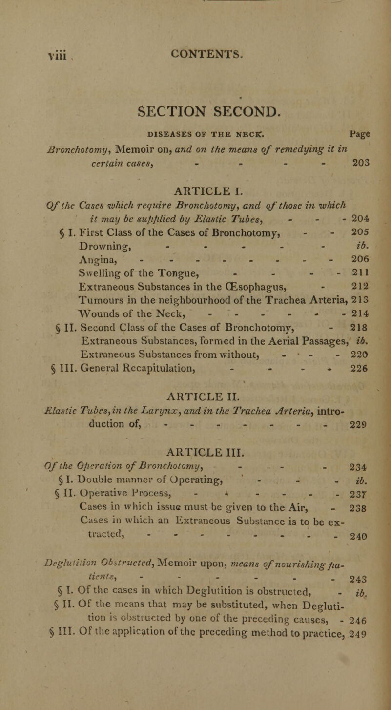 SECTION SECOND. DISEASES OF THE NECK. Page Bronchotomy, Memoir on, and on the means of remedying it in certain cases, - 203 ARTICLE I. Of the Cases which require Bronchotomy, and of those in which it may be su/i/ilied by Elastic Tubes, - 204 % I. First Class of the Cases of Bronchotomy, - - 205 Drowning, - ib. Angina, - --_-.-- 206 Swelling of the Tongue, - - - - 211 Extraneous Substances in the (Esophagus, - 212 Tumours in the neighbourhood of the Trachea Arteria, 213 Wounds of the Neck, - - - - - -214 § II. Second Class of the Cases of Bronchotomy, - 218 Extraneous Substances, formed in the Aerial Passages, ib. Extraneous Substances from without, - ■ - - 220 § III. General Recapitulation, - ... 226 ARTICLE II. Elastic Tubes, in the Larynx, and in the Trachea Arteria, intro- duction of, - - - - - - - 229 ARTICLE III. Of the Operation of Bronchotomy, - - - 234 § I. Double manner of Operating, ... ib. § II. Operative Process, - - - 237 Cases in which issue must be given to the Air, - 238 Cases in which an Extraneous Substance is to be ex- tracted, 240 Dcglu'ilion Obstructed, Memoir upon, means of nourishing/ia- tienU, - - 243 § I. Of the cases in which Deglutition is obstructed, - ib. § II. Of the means that may be substituted, when Degluti- tion is obstructed by one of the preceding causes, - 246 § III. Of the application of the preceding method to practice, 249