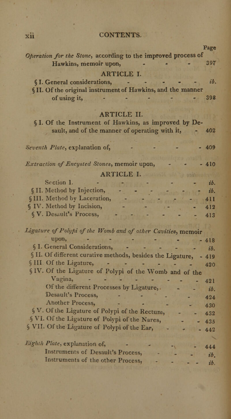 Page Operation for the Stone, according to the improved process of Hawkins, memoir upon, - 397 ARTICLE I. § I. General considerations, - ib. § II. Of the original instrument of Hawkins, and the manner of using it, - - - - 398 ARTICLE II. § I. Of the Instrument of Hawkins, as improved by De- sault, and of the manner of operating with it, - 402 Seventh Plate, explanation of, 409 Extraction of Encysted Stones, memoir upon, - - -410 ARTICLE I. Section 1. - - - - - ib. § II. Method by Injection, ------ #. §111. Method by Laceration, - 411 § IV. Method by Incision, - - 412 § V. Desault's Process, - - - - - -413 Ligature of Polypi of the Womb and of other Cavities, memoir upon, - - - - . , 4l8 § I. General Considerations, - - ib. § II. Of different curative methods, besides the Ligature, - 419 §111 Of the Ligature, - - - 420 § IV. Of the Ligature of Polypi of the Womb and of the Vagina, 42l Of the different Processes by Ligature,. - _ f#t Desault's Process, - 424 Another Process, - 430 § V. Of the Ligature of Polypi of the Rectum, - . 432 § VI. Of the Ligature of Polypi of the Nares, - . 435 § VII. Of the Ligature of Polypi of the Ear, - . . 442 Eighth Plate, explanation of, 444 Instruments of Desault's Process, - ib Instruments of the other Process, - . . ib'