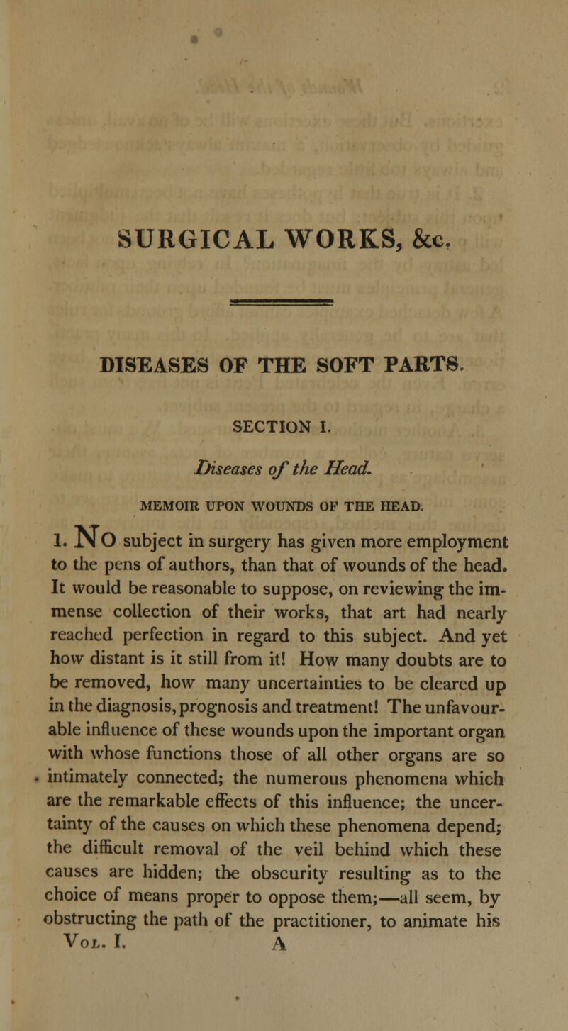 SURGICAL WORKS, &c. DISEASES OF THE SOFT PARTS. SECTION I. Diseases of the Head. MEMOIR UPON WOUNDS OF THE HEAD. 1. .N O subject in surgery has given more employment to the pens of authors, than that of wounds of the head. It would be reasonable to suppose, on reviewing the im- mense collection of their works, that art had nearly reached perfection in regard to this subject. And yet how distant is it still from it! How many doubts are to be removed, how many uncertainties to be cleared up in the diagnosis, prognosis and treatment! The unfavour- able influence of these wounds upon the important organ with whose functions those of all other organs are so intimately connected; the numerous phenomena which are the remarkable effects of this influence; the uncer- tainty of the causes on which these phenomena depend; the difficult removal of the veil behind which these causes are hidden; the obscurity resulting as to the choice of means proper to oppose them;—all seem, by obstructing the path of the practitioner, to animate his